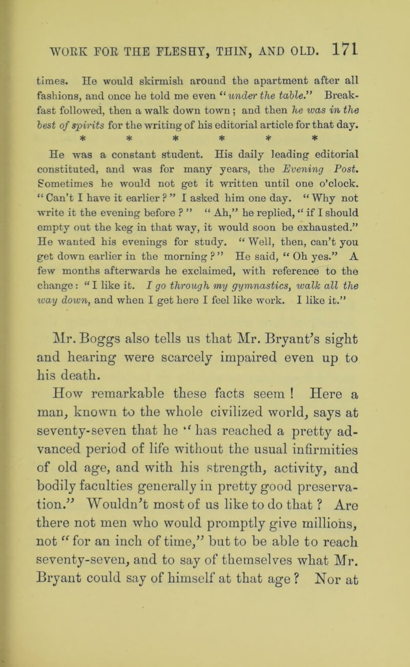 times. He would skirmish around the apartment after all fashions, and once he told me even “ under the table.” Break- fast followed, then a walk down town; and then he was in the best of spirits for the writing of his editorial article for that day. * * * * ^ ♦ He was a constant student. His daily leading editorial constituted, and was for many years, the Evening Post. Sometimes he would not get it written until one o’clock. “ Can’t I have it earlier ? ” I asked him one day. “ Why not write it the evening before ? ” “ Ah,” he replied, “ if I should empty out the keg in that way, it would soon be exhausted.” He wanted his evenings for study. “ Well, then, can’t you get down earlier in the morning ?” He said, “ Oh yes.” A few months afterwards he exclaimed, with reference to the change : “ I like it. J go through my gymnastics, walk all the way down, and when I get here I feel like work. I like it.” Mr. Boggs also tells us that Mr. Bryant’s sight and hearing were scarcely impaired even up to his death. How remarkable these facts seem ! Here a man, known to the whole civilized world, says at seventy-seven that he has reached a pretty ad- vanced period of life without the usual infirmities of old age, and with his strength, activity, and bodily faculties generally in pretty good preserva- tion.” Wouldn’t most of us like to do that ? Are there not men who would promptly give millions, not “ for an inch of time,” but to be able to reach seventy-seven, and to say of themselves what Mr. Bryant could say of himself at that age ? Nor at