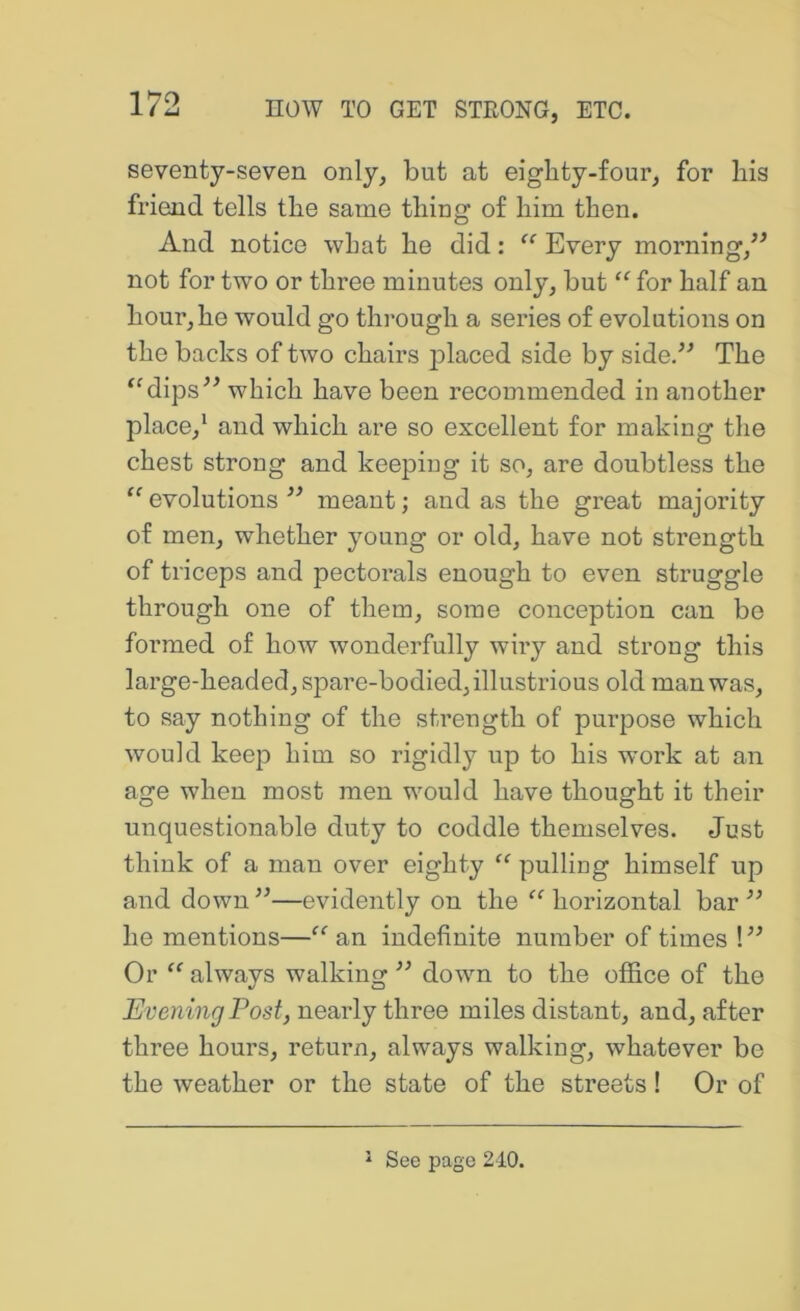 seventy-seven only, but at eighty-four, for his friend tells the same thing of him then. And notice what he did; “ Every morning,^^ not for two or three minutes only, but for half an hour, he would go through a series of evolutions on the backs of two chairs placed side by side/^ The ‘^dips^^ which have been recommended in another place,‘ and which are so excellent for making the chest strong and keeping it so, are doubtless the “ evolutions meant; and as the great majority of men, whether young or old, have not strength of triceps and pectorals enough to even struggle through one of them, some conception can be formed of how wonderfully wiry and strong this large-headed, spare-bodied, illustrious old man was, to say nothing of the strength of purpose which would keep him so rigidly up to his work at an age when most men would have thought it their unquestionable duty to coddle themselves. Just think of a man over eighty “ pulling himself up and down —evidently on the “ horizontal bar ” he mentions—“ an indefinite number of times ! ” Or always walking ” down to the office of the Evening Post, nearly three miles distant, and, after three hours, return, always walking, whatever be the weather or the state of the streets! Or of