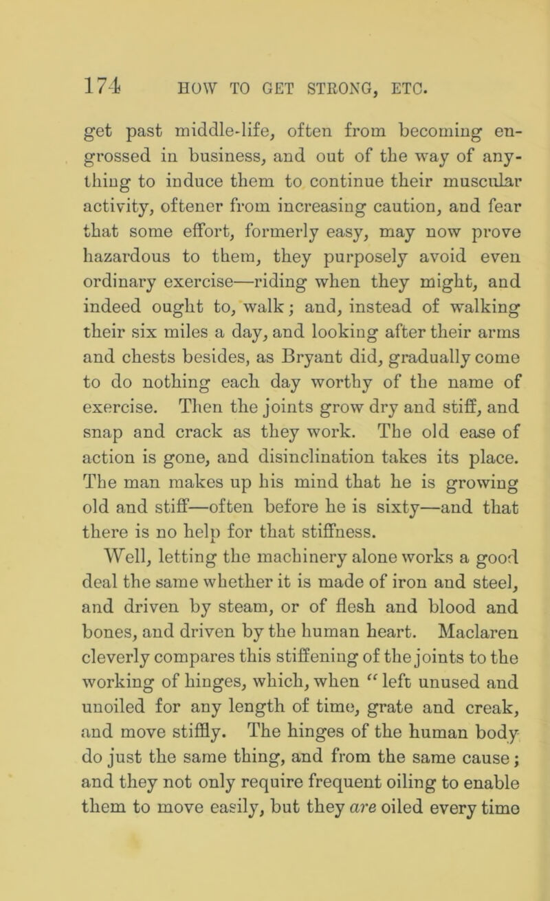 get past middle-life, often from becoming en- grossed in business, and out of the way of any- thing to induce them to continue their muscular activity, oftener from increasing caution, and fear that some effort, formerly easy, may now prove hazardous to them, they purposely avoid even ordinary exercise—riding when they might, and indeed ought to, walk; and, instead of walking their six miles a day, and looking after their arms and chests besides, as Bryant did, gradually come to do nothing each day worthy of the name of exercise. Then the joints grow dry and stiff, and snap and crack as they work. The old ease of action is gone, and disinclination takes its place. The man makes up his mind that he is growing old and stiff—often before he is sixty—and that there is no help for that stiffness. Well, letting the machinery alone works a good deal the same whether it is made of iron and steel, and driven by steam, or of flesh and blood and bones, and driven by the human heart. Maclaren cleverly compares this stiffening of the joints to the working of hinges, which, when “ left unused and uuoiled for any length of time, grate and creak, and move stiffly. The hinges of the human body do just the same thing, and from the same cause; and they not only require frequent oiling to enable them to move easily, but they are oiled every time