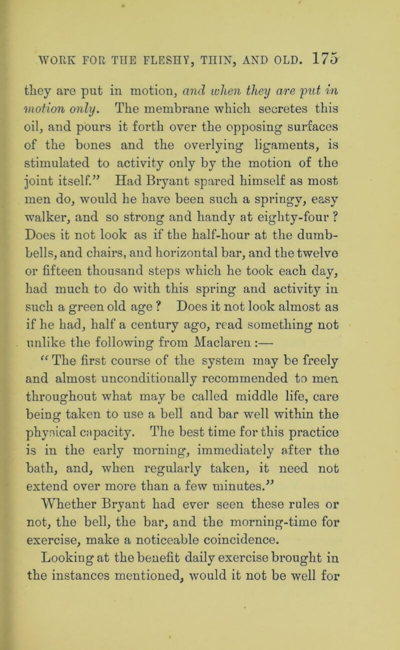 they are put in motion, and when they are yut in motion only. The membrane which secretes this oil, and pours it forth over the opposing surfaces of the bones and the overlying ligaments, is stimulated to activity only by the motion of the joint itself.” Had Bryant spared himself as most men do, would he have been such a springy, easy w^alker, and so strong and handy at eighty-four ? Does it not look as if the half-hour at the dumb- bells, and chairs, and horizontal bar, and the twelve or fifteen thousand steps which he took each day, had much to do with this spring and activity in such a green old age ? Does it not look almost as if he had, half a century ago, read something not unlike the following from Maclaren :— “ The first course of the system may be freely and almost unconditionally recommended to men throughout what may be called middle life, care being taken to use a bell and bar well within the physical capacity. The best time for this practice is in the early morning, immediately after the bath, and, when regularly taken, it need not extend over more than a few minutes.” Whether Bryant had ever seen these rules or not, the bell, the bar, and the morning-time for exercise, make a noticeable coincidence. Looking at the benefit daily exercise brought in the instances mentioned, would it not be well for