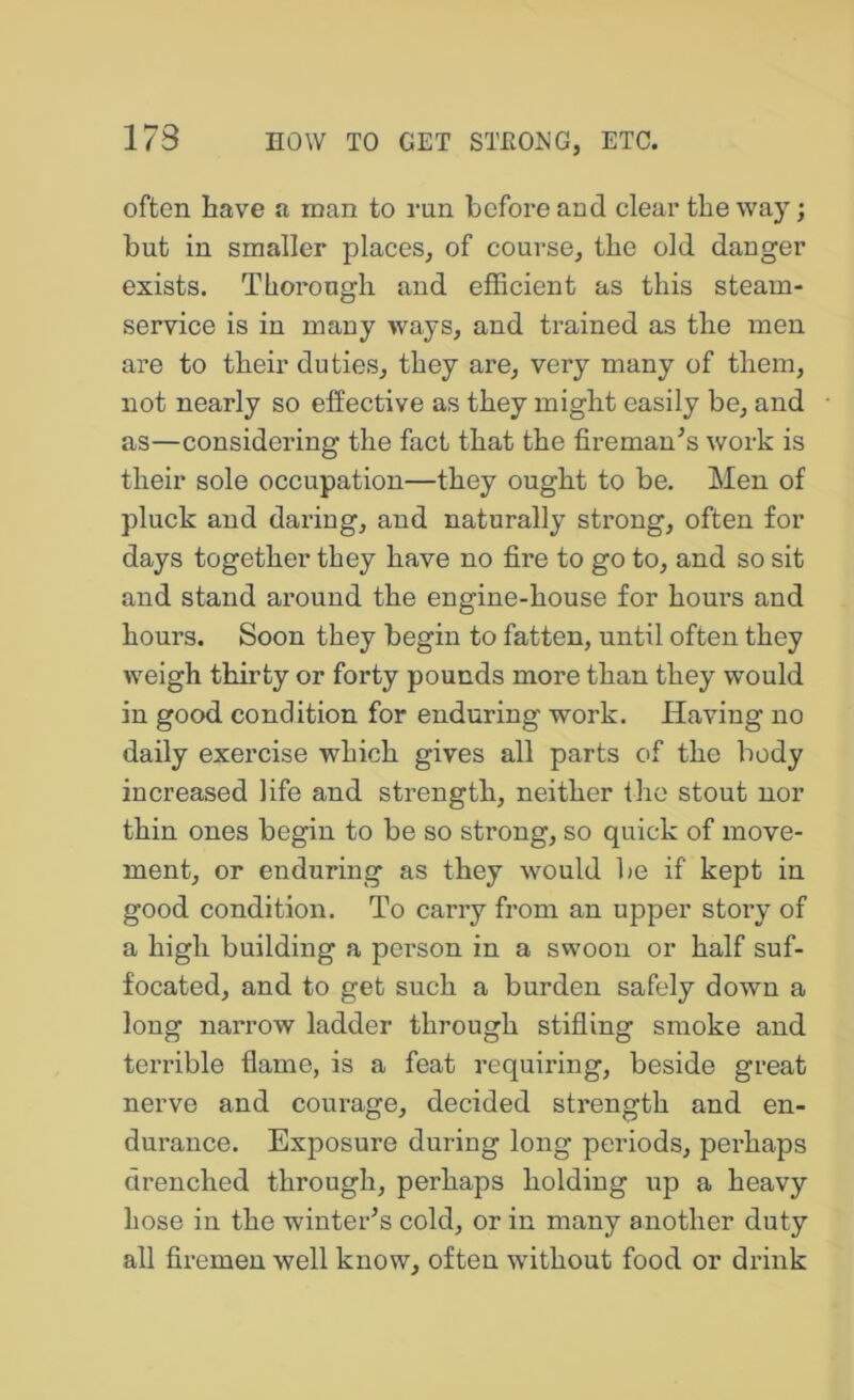often have a man to run before and clear the way; but in smaller places, of course, the old danger exists. Thorough and efficient as this steam- service is in many ways, and trained as the men are to their duties, they are, very many of them, not nearly so effective as they might easily be, and as—considering the fact that the fireman^s work is their sole occupation—they ought to be. Men of pluck and daring, and naturally strong, often for days together they have no fire to go to, and so sit and stand around the engine-house for hours and hours. Soon they begin to fatten, until often they weigh thirty or forty pounds more than they would in good condition for enduring work. Haviiag no daily exercise which gives all parts of the body increased life and strength, neither the stout nor thin ones begin to be so strong, so quick of move- ment, or enduring as they would lie if kept in good condition. To carry from an upper story of a high building a person in a swoon or half suf- focated, and to get such a burden safely down a long narrow ladder through stifling smoke and terrible flame, is a feat requiring, beside great nerve and courage, decided strength and en- durance. Exposure during long periods, perhaps drenched through, perhaps holding up a heavy hose in the winter’s cold, or in many another duty all firemen well know, often without food or drink
