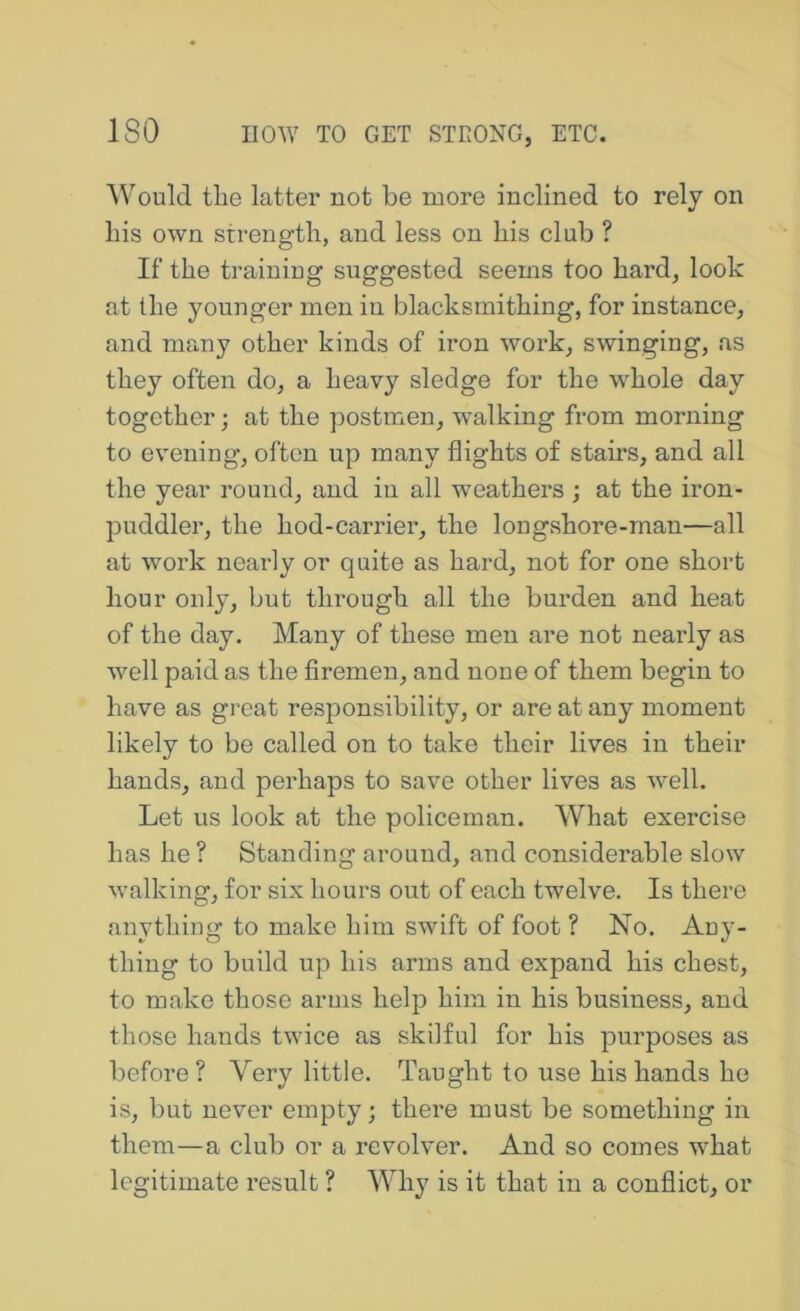 Would tlie latter not be more inclined to rely on bis own strength, and less on his club ? If the trainiug suggested seems too hard, look at the younger men in blacksmithing, for instance, and many other kinds of iron work, swinging, as they often do, a heavy sledge for the whole day together; at the postmen, walking from morning to evening, often up many flights of stairs, and all the year round, and in all weathers ; at the iron- puddler, the hod-carrier, the longshore-man—all at work nearly or quite as hard, not for one short hour only, but through all the burden and heat of the day. Many of these men are not nearly as well paid as the firemen, and none of them begin to have as great responsibility, or are at any moment likely to be called on to take their lives in their hands, and perhaps to save other lives as well. Let us look at the policeman. What exercise has he ? Standing around, and considerable slow walking, for six hours out of each twelve. Is there anything to make him swift of foot ? No. Any- thing to build up his arms and expand his chest, to make those arms help him in his business, and those hands twice as skilful for his purposes as before? Very little. Taught to use his hands he is, but never empty; there must be something in them—a club or a revolver. And so comes what legitimate result ? Why is it that in a conflict, or