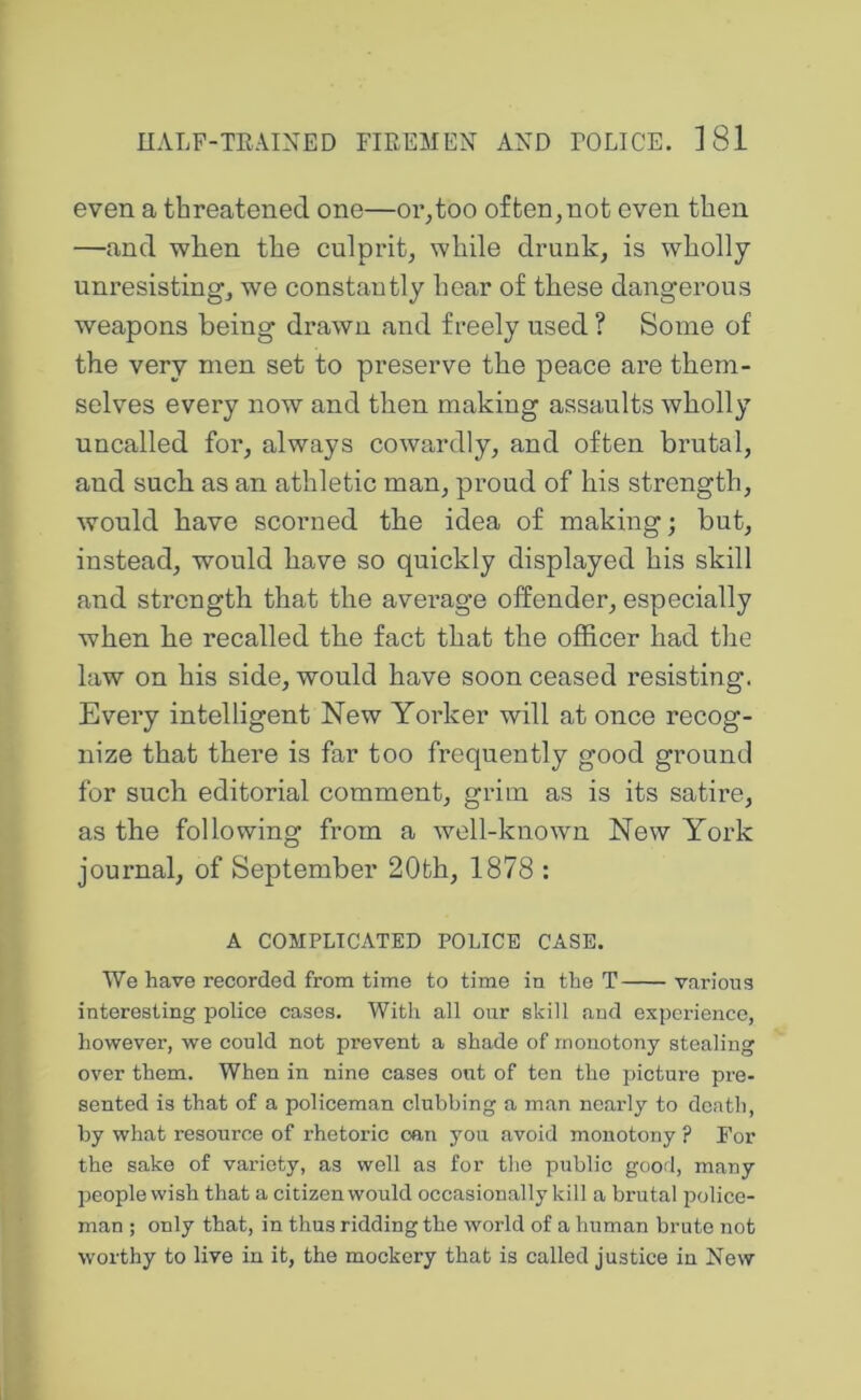 even a threatened one—or,too often,not oven then —and when the culprit, while drunk, is wholly unresisting, we constantly hear of these dangerous weapons being drawn and freely used ? Some of the very men set to preserve the peace are them- selves every now and then making assaults wholly uncalled for, always cowardly, and often brutal, and such as an athletic man, proud of his strength, would have scorned the idea of making; but, instead, would have so quickly displayed his skill and strength that the avei’age offender, especially when he recalled the fact that the officer had the law on his side, would have soon ceased resisting. Every intelligent New Yorker will at once recog- nize that there is far too frequently good ground for such editorial comment, grim as is its satire, as the following from a well-known New York journal, of September 20th, 1878 : A COMPLICATED POLICE CASE. We have recorded from time to time in the T various interesting police cases. With all our skill and experience, however, we could not prevent a shade of monotony stealing over them. When in nine cases out of ton the picture pre- sented is that of a policeman clubbing a man nearly to death, by what resource of rhetoric oan you .avoid monotony ? For the sake of variety, as well as for the public good, many people wish that a citizen would occasionally kill a brutal police- man ; only that, in thus ridding the world of a human brute not worthy to live in it, the mockery that is called justice in New