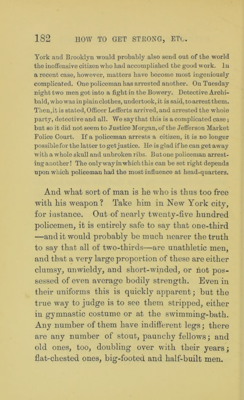 York and Brooklyn would probably also send out of the world the iuofFensive citizen who had accomplished the good work. In a recent case, however, matters have become most iugeuiously complicated. One policeman has arrested another. On Tuesday night two men got into a fight in the Bowery. Detective Archi- bald, who was in plain clothes, undertook, it is said, to arrest them. Then,it is stated. Officer Lefferts arrived, and arrested the whole party, detective and all. We say that this is a complicated case; but so it did not seem to Justice Morgan, of the Jefferson Market Police Court. If a policeman arrests a citizen, it is no longer possible for the latter to get justice. He is glad if he can get away with a whole skull and unbroken ribs. But one policeman arrest- ing another! The onlywayinwhichthis can be set right depends upon which policeman had the most influence at head-quarters. And what sort of man is he who is thus too free with his weapon? Take him in New York city, for instance. Out of nearly twenty-fiv^e hundred policemen, it is entirely safe to say that one-third —and it would probably be much nearer the truth to say that all of two-thirds—are unathletic men, and that a very large proportion of these are either clumsy, unwieldy, and short-winded, or hot pos- sessed of even average bodily strength. Even in their uniforms this is quickly apparent; but the true way to judge is to see them stripped, either in gymnastic costume or at the swimming-bath. Any number of them have indifferent legs; there are any number of stout, paunchy fellows; and old ones, too, doubling over with their years; flat-chested ones, big-footed and half-built men.