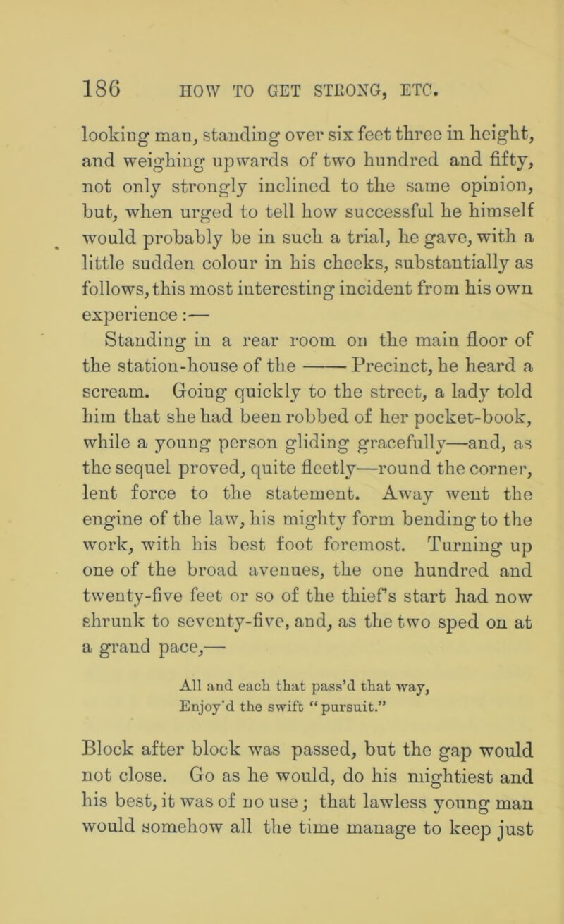 looking maOj standing over six feet three in height, and weighing upwards of two hundred and fifty, not only strongly inclined to the same opinion, but, when urged to tell how successful he himself would probably be in such a trial, he gave, with a little sudden colour in his cheeks, substantially as follows, this most interesting incident from his own experience:— Standing in a rear room on the main floor of the station-house of the Precinct, he heard a scream. Going quickly to the street, a lady told him that she had been robbed of her pocket-book, while a young person gliding gracefully—and, as the sequel proved, quite fleetly—round the corner, lent force to the statement. Away went the engine of the law, his mighty form bending to the work, with his best foot foremost. Turning up one of the broad avenues, the one hundred and twenty-five feet or so of the thief’s start had now shrunk to seventy-five, and, as the two sped on at a grand pace,— All and each that pass’d that way, Enjoy’d the swift “ pursuit.” Block after block was passed, but the gap would not close. Go as he would, do his mightiest and his best, it was of no use; that lawless young man would somehow all the time manage to keep just