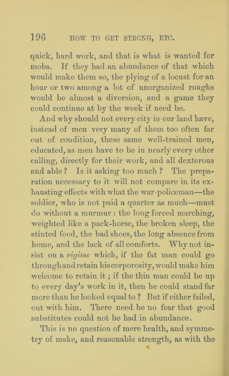 quick, bard work, and that is wbafc is wanted for mobs. If tliey bad an abundance of that which would make them so, the plying of a locust for an hour or two among a lot of unorganized roughs would be almost a diversion, and a game they could continue at by the week if need be. And why should not every city in our land have, instead of men very many of them too often far out of condition, these same well-trained men, educated, as men have to be in nearly every other calling, directly for their work, and all dexterous and able ? Is it asking too much ? The prepa- ration necessary to it will not compare in its ex- liausting effects with what the war-policeman—the soldier, who is not paid a quarter as much—must do without a murmur : the long forced marching, w^eighted like a pack-horse, the broken sleep, the stinted food, the bad shoes, the long absence from home, and the lack of all comforts. Why not in- sist on a regime which, if the fat man could go through and retain his corporosity, would make him welcome to retain it; if the thin man could be up to every day^s work in it, then be could stand far more tban be looked equal to ? But if either failed, out with him. There need be no fear that good substitutes could not be had in abundance. This is no question of mere health, and symme- try of make, and reasonable strength, as with the