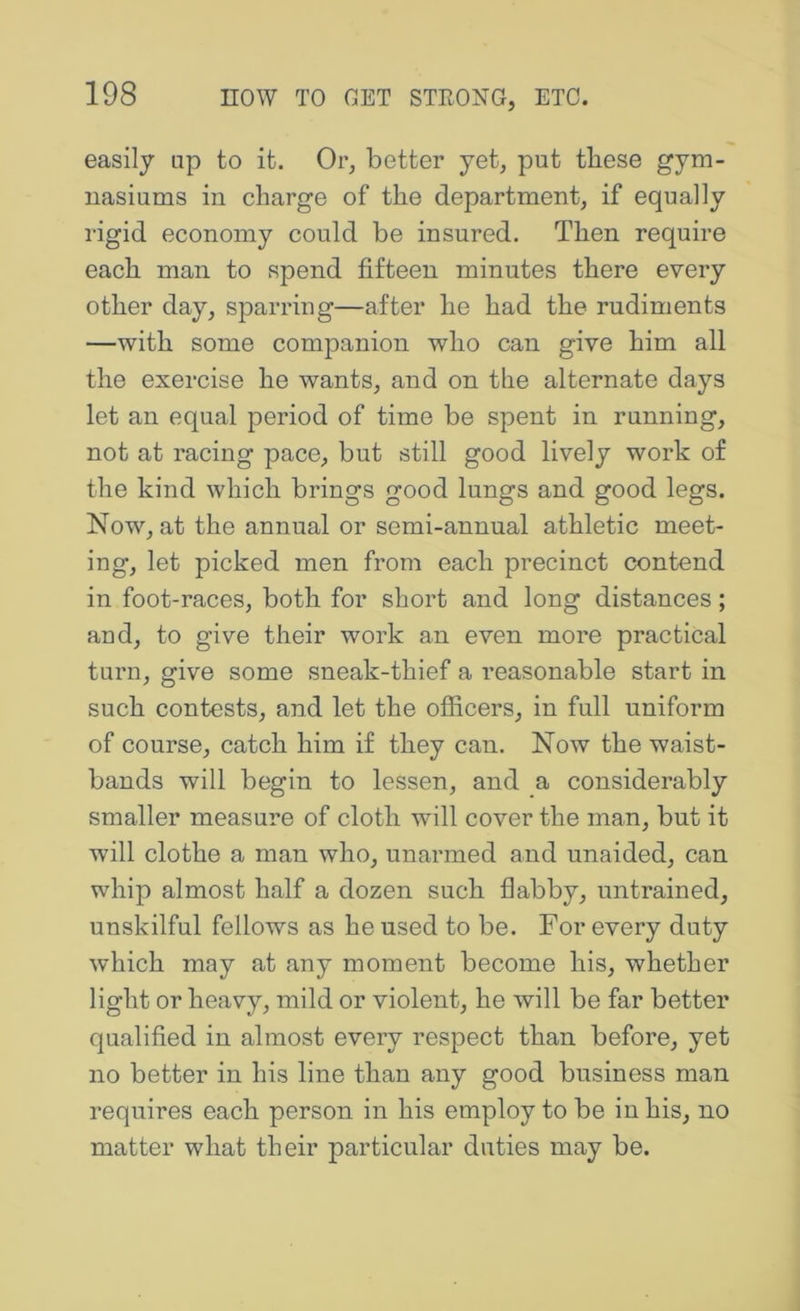 easily np to it. Or, better yet, put these gym- uasiums in charge of the department, if equally rigid economy could be insured. Then require each man to spend fifteen minutes there every other day, sparring—after he had the rudiments —with some companion who can give him all the exercise he wants, and on the alternate days let an equal period of time be spent in running, not at racing pace, but still good lively work of the kind which brings good lungs and good legs. Now, at the annual or semi-annual athletic meet- ing, let picked men from each precinct contend in foot-races, both for short and long distances; and, to give their work an even more practical turn, give some sneak-thief a reasonable start in such contests, and let the officers, in full uniform of course, catch him if they can. Now the waist- bands will begin to lessen, and a considerably smaller measure of cloth will cover the man, but it will clothe a man who, unarmed and unaided, can whip almost half a dozen such flabby, untrained, unskilful fellows as he used to be. For every duty which may at any moment become his, whether light or heavy, mild or violent, he will be far better qualified in almost every respect than before, yet no better in his line than any good business man requires each person in his employ to be in his, no matter what their particular duties may be.