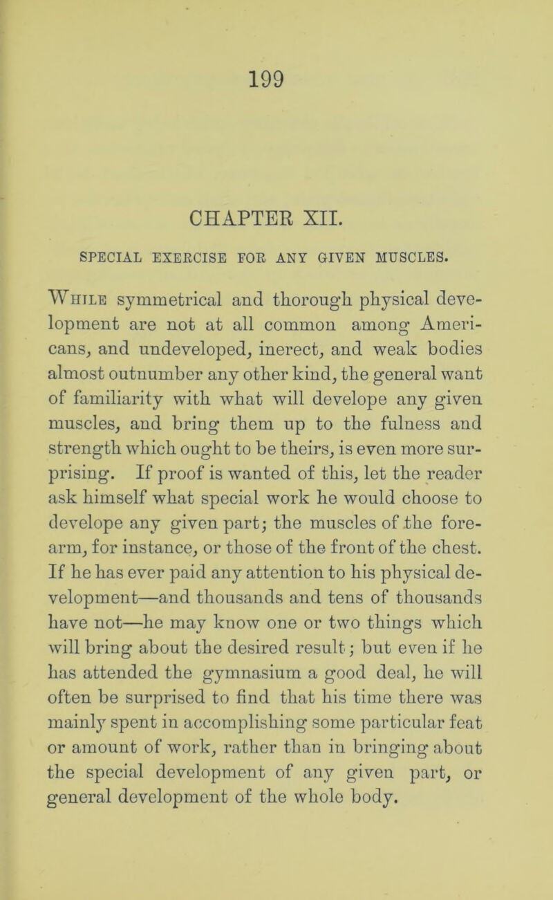 CHAPTER XII. SPECIAL EXEECISE FOE ANY GIVEN MUSCLES. While symmetrical and thorough physical deve- lopment are not at all common among Ameri- cans^ and undeveloped, inerect, and weak bodies almost outnumber any other kind, the general want of familiarity with what will develope any given muscles, and bring them up to the fulness and strength which ought to be theirs, is even more sur- prising. If proof is wanted of this, let the reader ask himself what special work he would choose to develope any given part; the muscles of the fore- arm, for instance, or those of the front of the chest. If he has ever paid any attention to his physical de- velopment—and thousands and tens of thousands have not—he may know one or two things which will bring about the desired result; but even if he has attended the gymnasium a good deal, he will often be surprised to find that his time there was mainly spent in accomplishing some particular feat or amount of work, rather than in bringing about the special development of any given part, or general development of the whole body.