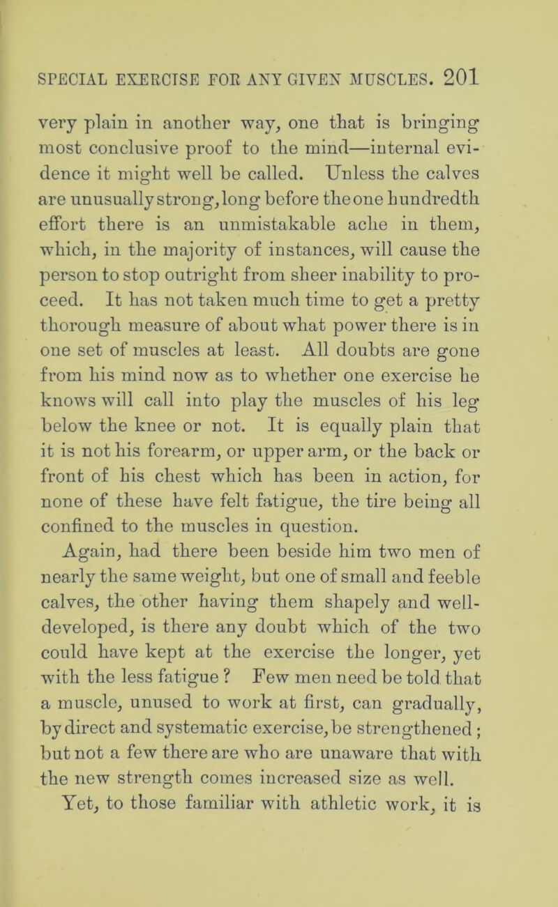 very plain in another way, one that is bringing most conclusive proof to the mind—internal evi- dence it might well be called. Unless the calves are unusually strong, long before the one hundredth effort there is an unmistakable ache in them, which, in the majority of instances, will cause the person to stop outright from sheer inability to pro- ceed. It has not taken much time to get a pretty thorough measure of about what power there is in one set of mnscles at least. All doubts are gone from his mind now as to whether one exercise he knows will call into play the muscles of his leg below the knee or not. It is equally plain that it is not his forearm, or upper arm, or the back or front of his chest which has been in action, for none of these have felt fatigue, the tire being all confined to the muscles in question. Again, had there been beside him two men of nearly the same weight, but one of small and feeble calves, the other having them shapely and well- developed, is there any doubt which of the two could have kept at the exercise the longer, yet with the less fatigue ? Few men need be told that a muscle, unused to work at first, can gradually, by direct and systematic exercise, be strengthened; but not a few there are who are unaware that with the new strength comes increased size as well. Yet, to those familiar with athletic work, it is