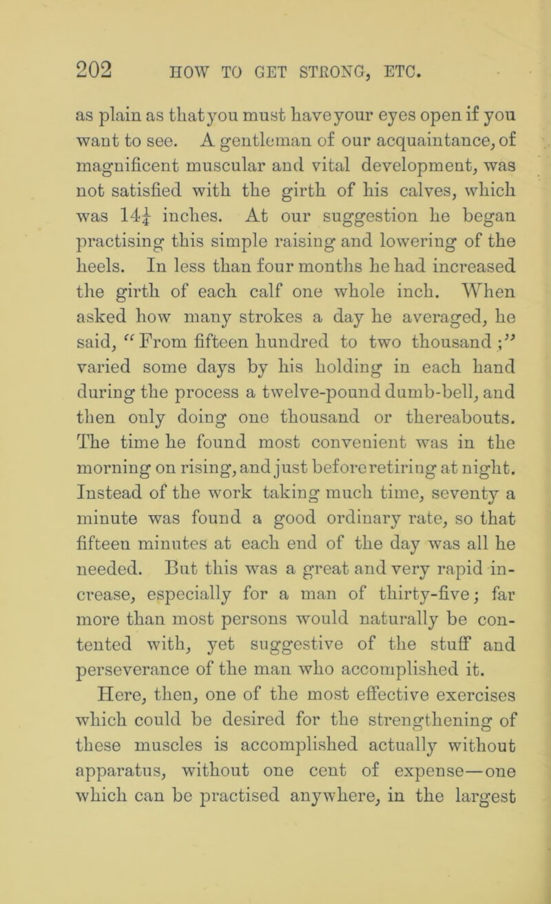 as plain as tliatyou must have your eyes open if you want to see. A gentleman of our acquaintance, of magnificent muscular and vital development, was not satisfied with the girth of his calves, which was 14f inches. At our suggestion he began practising this simple raising and lowering of the heels. In less than four months he had increased the girth of each calf one whole inch. When asked how many strokes a day he averaged, he said, “ From fifteen hundred to two thousand ;’^ varied some days by his holding in each hand during the process a twelve-pound dumb-bell, and then only doing one thousand or thereabouts. The time he found most convenient was in the morning on rising, and just before retiring at night. Instead of the work taking much time, seventy a minute was found a good ordinary rate, so that fifteen minutes at each end of the day was all he needed. But this was a great and very rapid in- crease, especially for a man of thirty-five; far more than most persons would naturally be con- tented with, yet suggestive of the stuff and perseverance of the man who accomplished it. Here, then, one of the most effective exercises which could be desired for the strengthening of these muscles is accomplished actually without apparatus, without one cent of expense—one which can be practised anywhere, in the largest