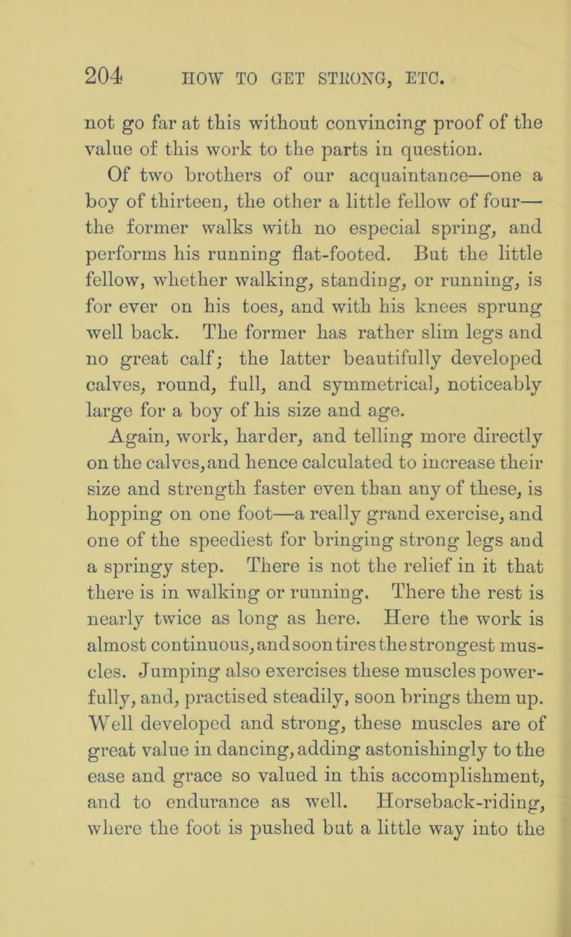 not go far at this without convincing proof of the value of this work to the parts in question. Of two brothers of our acquaintance—one a boy of thirteen^ the other a little fellow of four— the former walks with no especial springs and performs his running flat-footed. But the little fellow, whether walkings standing, or running, is for ever on his toes, and with his knees sprung well back. The former has rather slim legs and no great calfj the latter beautifully developed calves, round, full, and symmetrical, noticeably large for a boy of his size and age. Again, work, harder, and telling more directly on the calves, and hence calculated to increase their size and strength faster even than any of these, is hopping on one foot—a really grand exercise, and one of the speediest for bringing strong legs and a springy step. There is not the relief in it that there is in walking or running. There the rest is nearly twice as long as here. Here the work is almost continuous, and soon tires the strongest mus- cles. Jumping also exercises these muscles power- fully, and, practised steadily, soon brings them up. Well developed and strong, these muscles are of great value in dancing, adding astonishingly to the ease and grace so valued in this accomplishment, and to endurance as well. Horseback-riding, where the foot is pushed but a little way into the
