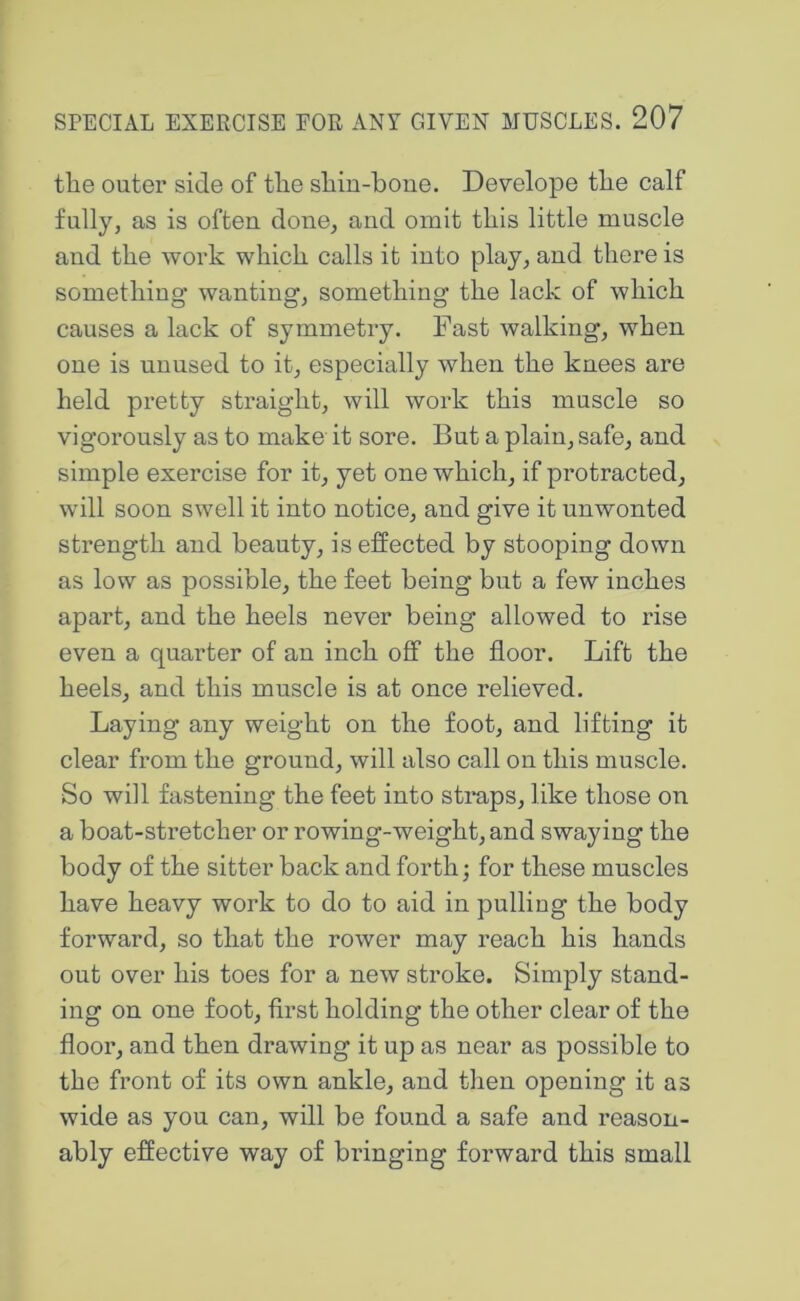 the outer side of the shin-bone. Develope the calf fully, as is often done, and omit this little muscle and the work which calls it into play, and there is something wanting, something the lack of which causes a lack of symmetry. Fast walking, when one is unused to it, especially when the knees are held pretty straight, will work this muscle so vigorously as to make it sore. But a plain, safe, and simple exercise for it, yet one which, if protracted, will soon swell it into notice, and give it unwonted strength and beauty, is effected by stooping down as low as possible, the feet being but a few inches apart, and the heels never being allowed to rise even a quarter of an inch off the floor. Lift the heels, and this muscle is at once relieved. Laying any weight on the foot, and lifting it clear from the ground, will also call on this muscle. So will fastening the feet into stmps, like those on a boat-stretcher or rowing-weight, and swaying the body of the sitter back and forth; for these muscles have heavy work to do to aid in pulling the body forward, so that the rower may reach his hands out over his toes for a new stroke. Simply stand- ing on one foot, first holding the other clear of the floor, and then drawing it up as near as possible to the front of its own ankle, and then opening it as wide as you can, will be found a safe and reason- ably effective way of bringing forward this small