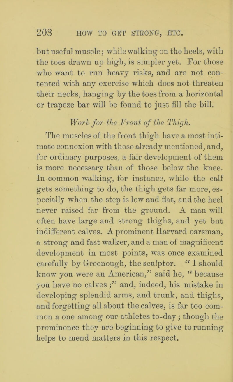 but useful muscle; while walking on the heels, with the toes drawn up high, is simpler yet. For those who want to run heavy risks, and are not con- tented with any exercise which does not threaten their necks, hauging by the toes from a horizontal or trapeze bar will be found to just fill the bill. WotIc for the Front of the Thigh. The muscles of the front thigh have a most inti- mate connexion with those already mentioned, and, for ordinary purposes, a fair development of them is more necessary than of those below the knee. In common walking, for instance, while the calf gets something to do, the thigh gets far more, es- pecially when the step is low and flat, and the heel never raised far from the ground. A man will often have large and strong thighs, and yet but indifferent calvms. A prominent Harvard oarsman, a strong and fast walker, and a man of magnificent development in most points, was once examined carefully by Greenough, the sculptor. I should know you were an American,” said he, “ because you have no calves and, indeed, his mistake in developing splendid arms, and trunk, and thighs, and forgetting all about the calves, is far too com- mon a one among our athletes to-day; though the prominence they are beginning to give to running helps to mend matters in this respect.