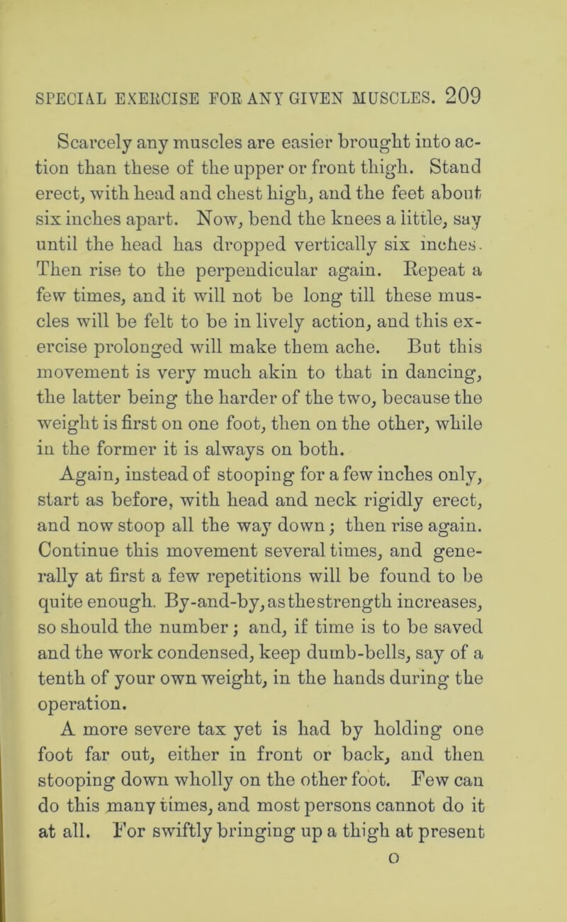 Scarcely any muscles are easier brought into ac- tion than these of the upper or front thigh. Stand erect, with head and chest high, and the feet about six inches apart. Now, bend the knees a little, say until the head has di’opped vertically six inches. Then rise to the perpendicular again. Repeat a few times, and it will not be long till these mus- cles will be felt to be in lively action, and this ex- ercise prolonged will make them ache. But this movement is very much akin to that in dancing, the latter being the harder of the two, because the weight is first on one foot, then on the other, while in the former it is always on both. Again, instead of stooping for a few inches only, start as before, with head and neck rigidly erect, and now stoop all the way down; then rise again. Continue this movement several times, and gene- rally at first a few repetitions will be found to be quite enough. By-and-by, as the strength increases, so should the number; and, if time is to be saved and the work condensed, keep dumb-bells, say of a tenth of your own weight, in the hands during the operation. A more severe tax yet is had by holding one foot far out, either in front or back, and then stooping down wholly on the other foot. Few can do this many times, and most persons cannot do it at all. I'or swiftly bringing up a thigh at present o
