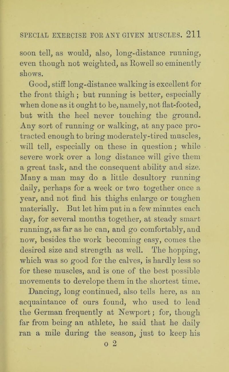 soon tell^ as would, also, long-distance running, even though not weighted, as Rowell so eminently shows. Good, stiff long-distance walking is excellent for the front thigh ; but running is better, especially when done as it ought to be, namely, not flat-footed, but with the heel never touching the ground. Any sort o£ running or walking, at any pace pro- tracted enough to bring moderately-tired muscles, will tell, especially on these in question; while severe work over a long distance will give them a great task, and the consequent ability and size. Many a man may do a little desultory running daily, perhaps for a week or two together once a year, and not find his thighs enlarge or toughen materially. But let him put in a few minutes each day, for several months together, at steady smart running, as far as he can, and go comfortably, and now, besides the work becoming easy, comes the desired size and strength as well. The hopping, which was so good for the calves, is hardly less so for these muscles, and is one of the best possible movements to develope them in the shortest time. Dancing, long continued, also tells here, as an acquaintance of ours found, who used to lead the German frequently at Newport; for, though far from being an athlete, he said that he daily ran a mile during the season, just to keep his 0 2