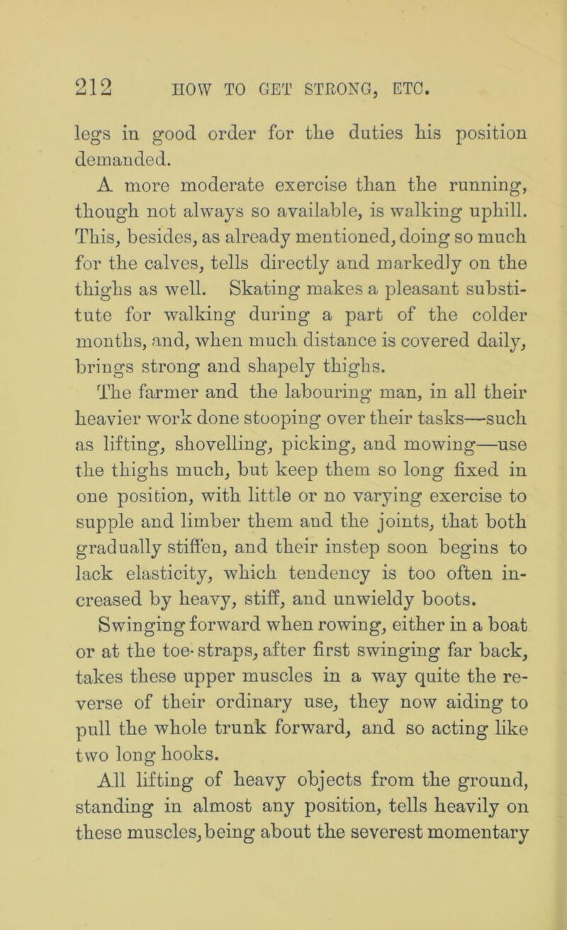 legs in good order for the duties his position demanded. A more moderate exercise than the running, though not always so available, is walking uphill. This, besides, as already mentioned, doing so much for the calves, tells directly and markedly on the thighs as well. Skating makes a pleasant substi- tute for walking during a part of the colder mouths, and, when much distance is covered daily, brings strong and shapely thighs. The farmer and the labouring man, in all their heavier work done stooping over their tasks—such as lifting, shovelling, picking, and mowing—use the thighs much, but keep them so long fixed in one position, with little or no varying exercise to supple and limber them and the joints, that both gradually stifi'en, and their instep soon begins to lack elasticity, which tendency is too often in- creased by heavy, stiff, and unwieldy boots. Swinging forward when rowing, either in a boat or at the toe- straps, after first swinging far back, takes these upper muscles in a way quite the re- verse of their ordinary use, they now aiding to pull the whole trunk forward, and so acting like two long hooks. All lifting of heavy objects from the ground, standing in almost any position, tells heavily on these muscles, being about the severest momentary
