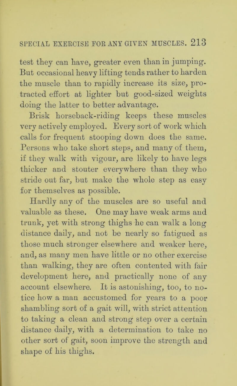 test they can have, greater even than in jumping. But occasional heavy lifting tends rather to harden the muscle than to rapidly increase its size, pro- tracted effort at lighter but good-sized weights doing the latter to better advantage. Brisk horseback-riding keeps these muscles very actively employed. Every sort of work which calls for frequent stooping down does the same. Persons who take short steps, and many of them, if they walk with vigour, are likely to have legs thicker and stouter everywhere than they who stride out far, but make the whole step as easy for themselves as possible. Hardly any of the muscles are so useful and valuable as these. One may have weak arms and trunk, yet with strong thighs he can walk a long distance daily, and not be nearly so fatigued as those much stronger elsewhere and weaker here, and, as many men have little or no other exercise than walking, they are often contented with fair development here, and practically none of any account elsewhere. It is astonishing, too, to no- tice how a man accustomed for years to a poor shambling sort of a gait will, with strict attention to taking a clean and strong step over a certain distance daily, with a detei’mination to take no other sort of gait, soon improve the strength and shape of his thighs.