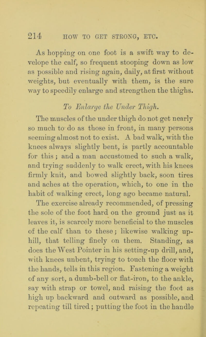 As liopping on one foot is a swift way to de- velope the calf, so frequent stooping down as low as possible and rising again, daily, at first without weights, but eventually with them, is the sure way to speedily enlarge and strengthen the thighs. To Enlarge the Tinder Tldgh. The muscles of the under thigh do not get nearly so much ta do as those in front, in many persons seeming almost not to exist. A bad walk, with the knees always slightly bent, is partly accountable for this; and a man accustomed to such a walk, and trying suddenly to walk erect, with his knees firmly knit, and bowed slightly back, soon tires and aches at the operation, which, to one in the habit of w’alking erect, long ago became natural. The exercise already recommended, of pressing the sole of the foot hard on the ground just as it leaves it, is scarcely more beneficial to the muscles of the calf than to these; likewise walking up- hill, that telling finely on them. Standing, as does the West Pointer in his setting-up drill, and, with knees unbent, trying to touch the floor with the hands, tells in this region. Fastening a weight of any sort, a dumb-bell or flat-iron, to the ankle, say with strap or towel, and raising the foot as high up backward and outward as possible, and repeating till tired ; putting the foot in the handle