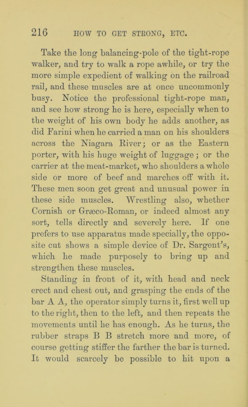 Take the long balancing-pole of the tight-rope walker, and try to walk a rope awhile, or try the more simple expedient of walking on the railroad rail, and these muscles are at once uncommonly busy. Notice the professional tight-rope man, and see how strong he is here, especially when to the weight of his own body he adds another, as did Farini when he carried a man on his shoulders across the Niagara River; or as the Eastern porter, with his huge weight of luggage ; or the carrier at the meat-market, who shoulders a whole side or more of beef and marches off with it. These men soon get great and unusual power in these side muscles. Wrestling also, whether Cornish or Grasco-Roman, or indeed almost any sort, tells directly and severely here. If one prefers to use apparatus made specially, the oppo- site cut shows a simple device of Dr. SargenCs, which he made purposely to bring up and strengthen these muscles. Standing in front of it, with head and neck erect and chest out, and grasping the ends of the bar A A, the operator simply turns it, first well up to theriglit, then to the left, and then repeats the movements until he has enough. As he turns, the rubber straps B B stretch more and more, of course getting stiffer the farther the bar is turned. It would scarcely be possible to hit upon a