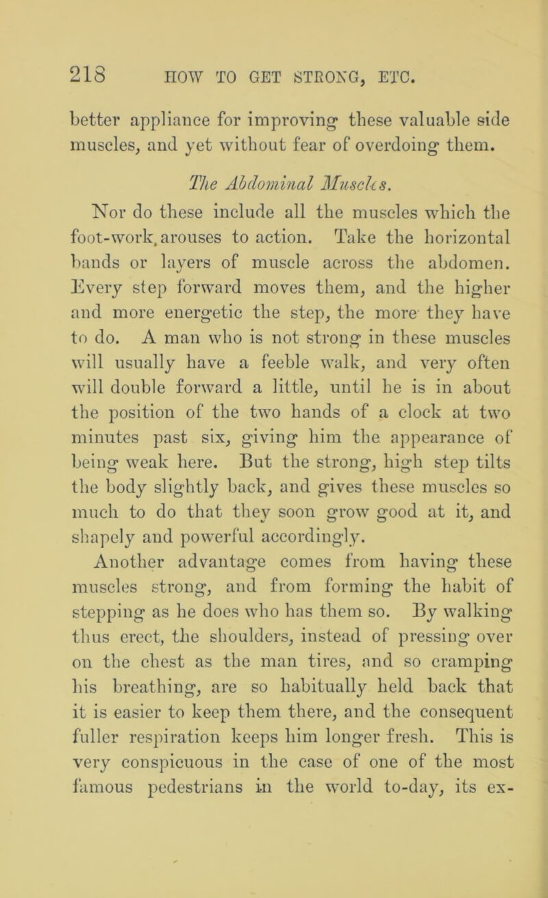 better appliance for improving* these valuable side muscles, and yet without fear of overdoing them. The Ahdominal Muscles. Nor do these include all the muscles which the foot-work, arouses to action. Take the horizontal l)ands or layers of muscle across the abdomen. Every step forward moves them, and the higher and more energetic the step, the more they have to do. A man who is not strong in these muscles will usually have a feeble walk, and very often will double forward a little, until he is in about the position of the two hands of a clock at two minutes past six, giving him the. appearance of being weak here. But the strong, high step tilts the body slightly back, and gives these muscles so much to do that they soon grow good at it, and shapely and powerful accordingl3^ Another advantage comes from having these muscles strong, and from forming the habit of stepping as he does who has them so. By walking thus erect, the shoulders, instead of pressing over on the chest as the man tires, and so cramping his breathing, are so habitually held back that it is easier to keep them there, and the consequent fuller respiration keeps him longer fresh. This is very conspicuous in the case of one of the most famous pedestrians in the world to-day, its ex-