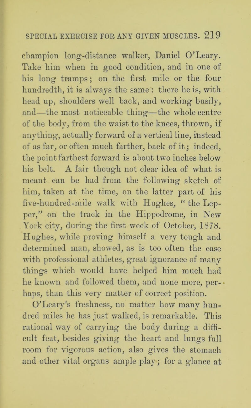 champion long-distance walker^ Daniel O^Leary. Take him when in good condition^ and in one of his long tramps; on the first mile or the four hundredth, it is always the same : there he is, with head up, shoulders well back, and working busily, and—the most noticeable thing—the whole centre of the body, from the waist to the knees, thrown, if anything, actually forward of a vertical line, instead of as far, or often much farther, back of it; indeed, the point farthest forward is about two inches below his belt. A fair though not clear idea of what is meant can be had from the following sketch of him, taken at the time, on the latter part of his five-hundred-mile walk with Hughes, the Lep- per,^^ on the track in the Hippodrome, in New York city, during the first week of October, 1878. Hughes, while proving himself a very tough and determined man, showed, as is too often the case with professional athletes, great ignorance of many things which would have helped him much had he known and followed them, and none more, per-* haps, than this very matter of correct position. O’Leary^s freshness, no matter how many hun- dred miles he has just walked, is remarkable. This rational way of carrying the body during a diffi- cult feat, besides giving the heart and lungs full room for vigorous action, also gives the stomach and other vital organs ample play; for a glance at