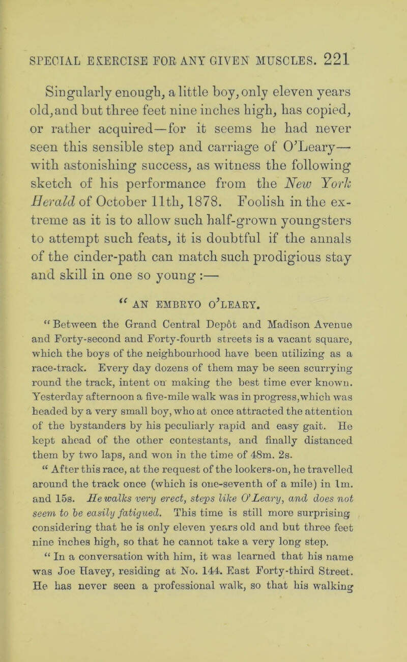 Singularly enougli, a little boy, only eleven years old, and but three feet niue inches high, has copied, or rather acquired—for it seems he had never seen this sensible step and carriage of O’Leary— with astonishing success, as witness the following sketch of his performance from the New Yorlc Herald of October 11th, 1878. Foolish in the ex- treme as it is to allow such half-grown youngsters to attempt such feats, it is doubtful if the annals of the cinder-path can match such prodigious stay and skill in one so young :— AN EMBRYO o’lEARY. “ Between the Grand Central Dep6t and Madison Avenue and Forty-second and Forty-fourth streets is a vacant square, which the boys of the neighbourhood have been utilizing as a race-track. Every day dozens of them may be seen scurrying round the track, intent on making the best time ever known. Yesterday afternoon a five-mile walk was in progress,which was headed by a very small boy, who at once attracted the attention of the bystanders by his peculiarly rapid and easy gait. He kept ahead of the other contestants, and finally distanced them by two laps, and won in the time of 48m. 2s. “ After this race, at the request of the lookers-on, he travelled around the track once (which is one-seventh of a mile) in Im. and 15s. He walks very erect, steps like O’Leary, and does not seem to be easily fatigued. This time is still more surprising considering that he is only eleven years old and but throe feet nine inches high, so that he cannot take a very long step. “ In a conversation with him, it was learned that his name was Joe Havey, residing at No. 144. East Forty-third Street. He has never seen a professional walk, so that his walking