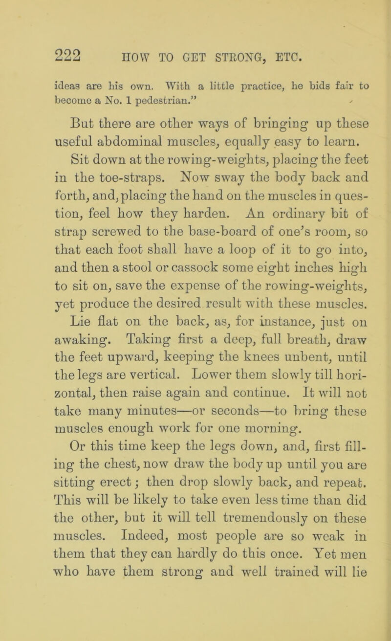 ideas are liia own. With a little practice, he bids fair to become a No. 1 pedestrian.” But there are other ways of bringing up these useful abdominal muscles, equally easy to learn. Sit down at the rowing-weights, placing the feet in the toe-straps. Now sway the body back and forth, and, placing the hand on the muscles in ques- tion, feel how they harden. An ordinary bit of strap screwed to the base-board of one^s room, so that each foot shall have a loop of it to go into, and then a stool or cassock some eight inches high to sit on, save the expense of the rowing-weights, yet produce the desired result with these muscles. Lie flat on the back, as, for instance, just on awaking. Taking first a deep, full breath, draw the feet upward, keeping the knees unbent, until the legs are vertical. Lower them slowly till hori- zontal, then raise again and continue. It will not take many minutes—or seconds—to bring these muscles enough work for one morning. Or this time keep the legs down, and, first fill- ing the chest, now draw the body up until you are sitting erect; then drop slowly back, and repeat. This will be likely to take even less time than did the other, but it will tell tremendously on these muscles. Indeed, most people are so weak in them that they can hardly do this once. Yet men who have them strong and well trained will lie