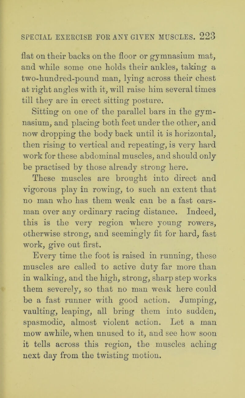 flat on their backs on the floor or gymnasium mat, and while some one holds their ankles, taking a two-hundred-pound man, lying across their chest at riffht anomies with it, will raise him several times till they are in erect sitting posture. Sitting on one of the parallel bars in the gym- nasium, and placing both feet under the other, and now dropping the body back until it is horizontal, then rising to vertical and repeating, is very hard work for these abdominal muscles, and should only be practised by those already strong here. These muscles are brought into direct and vigorous play in rowing, to such an extent that no man who has them weak can be a fast oars- man over any ordinary racing distance. Indeed, this is the very region where young rowers, otherwise strong, and seemingly fit for hard, fast work, give out first. Every time the foot is raised in running, these muscles are called to active duty far mo2*e than in walking, and the high, strong, sharp step works them severely, so that no man weak here could be a fast runner with good action. Jumping, vaulting, leaping, all bring them into sudden, spasmodic, almost violent action. Let a man mow awhile, when unused to it, and see how soon it tells across this region, the muscles aching next day from the twisting motion.