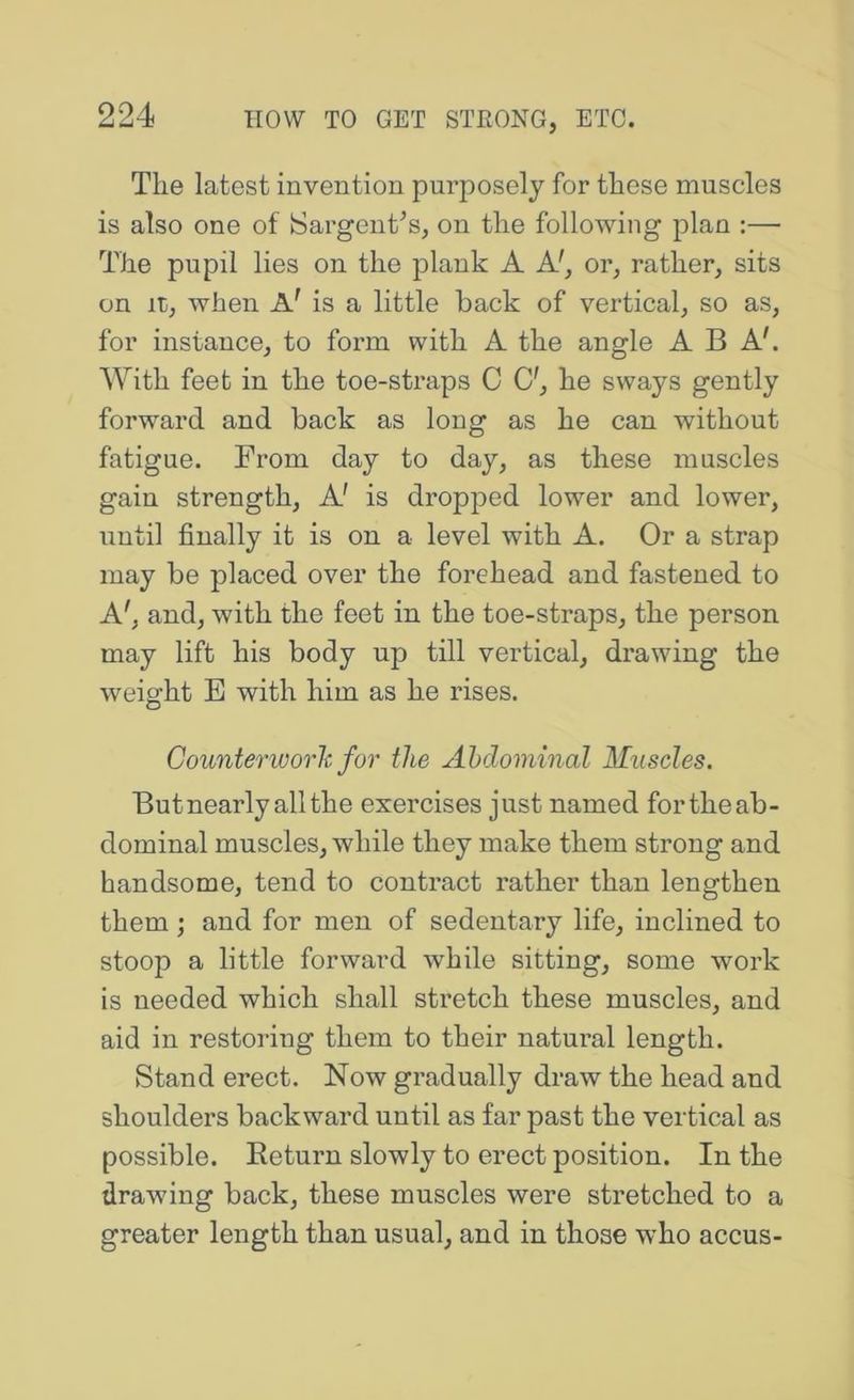 The latest invention purposely for these muscles is also one of ISargent^s, on the following plan :— The pupil lies on the plank A A', or, rather, sits on It, when A' is a little back of vertical, so as, for instance, to form with A the angle ABA'. With feet in the toe-straps C C', he sways gently forward and back as long as he can without fatigue. From day to day, as these muscles gain strength. A' is dropped lower and lower, until finally it is on a level with A. Or a strap may be placed over the forehead and fastened to A', and, with the feet in the toe-straps, the person may lift his body up till vertical, drawing the weight E with him as he rises. Counterworlc for the Abdominal Muscles. Butnearlyallthe exercises just named fortheab- dominal muscles, while they make them strong and handsome, tend to contract rather than lengthen them; and for men of sedentary life, inclined to stoop a little forward while sitting, some work is needed which shall stretch these muscles, and aid in restoring them to their natm’al length. Stand erect. Now gradually draw the head and shoulders backward until as far past the vertical as possible. Return slowly to erect position. In the drawing back, these muscles were stretched to a greater length than usual, and in those who accus-