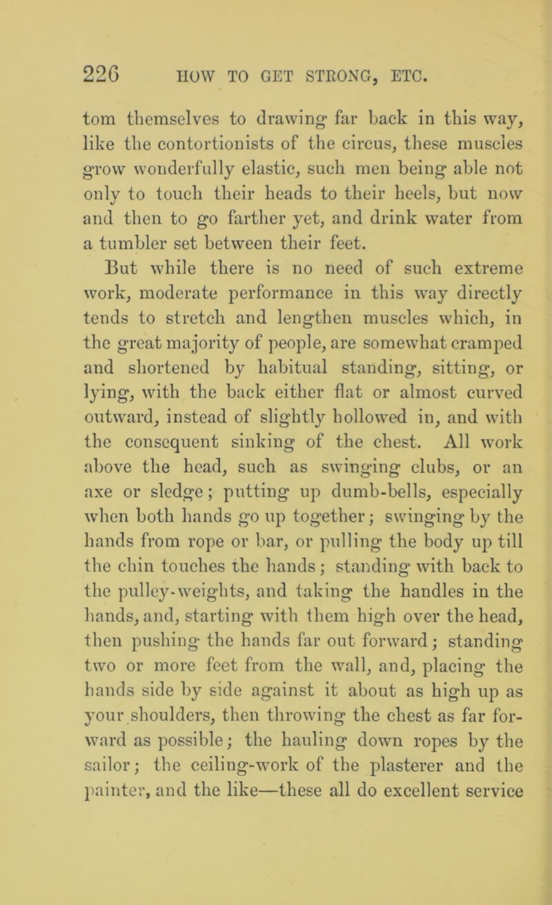 tom themselves to drawing far back in this way, like the contortionists of the circus, these muscles grow wonderfully elastic, such men being able not only to touch their heads to their heels, but now and then to go farther yet, and drink water from a tumbler set between their feet. But while there is no need of such extreme work, moderate performance in this way directly tends to stretch and lengthen muscles which, in the great majority of people, are somewhat cramped and shortened by habitual standing, sitting, or lying, with the back either flat or almost curved outward, instead of slightly hollowed in, and with the consequent sinking of the chest. All work above the head, such as swinging clubs, or an axe or sledge; putting up dumb-bells, especially when both hands go up together; swinging by the hands from rope or bar, or pulling the body up till the chin touches the hands ; standing with back to the pulley-weights, and taking the handles in the hands, and, starting with them high over the head, then pushing the hands far out forward; standing two or more feet from the wall, and, placing the hands side by side against it about as high up as your shoulders, then throwing the chest as far for- ward as possible; the hauling down ropes by the sailor; the ceiling-work of the plasterer and the painter, and the like—these all do excellent service