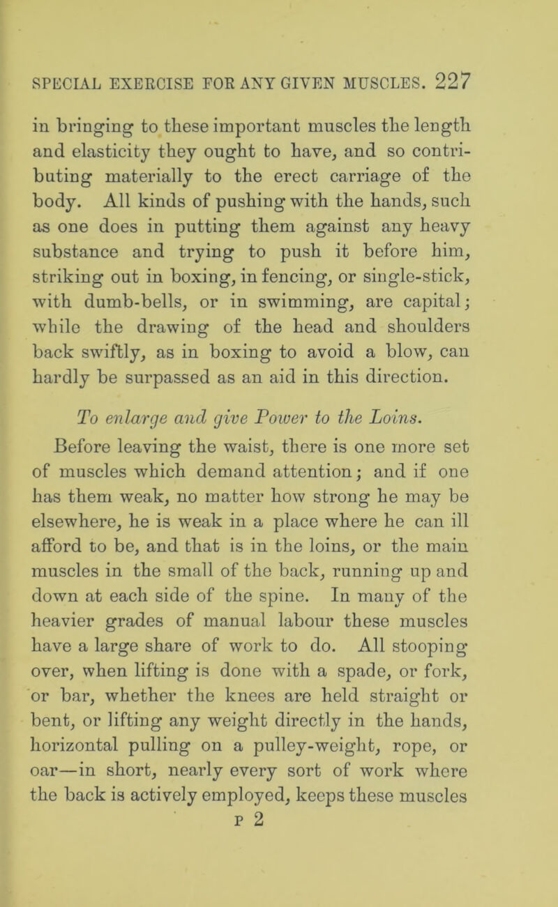 in bringing to these important muscles the length and elasticity they ought to have, and so contri- buting materially to the erect carriage of the body. All kinds of pushing with the hands, such as one does in putting them against any heavy substance and trying to push it before him, striking out in boxing, in fencing, or single-stick, with dumb-bells, or in swimming, are capital; while the drawing of the head and shoulders back swiftly, as in boxing to avoid a blow, can hardly be surpassed as an aid in this direction. To enlarge and give Power to the Loins. Before leaving the waist, there is one more set of muscles which demand attention; and if one has them weak, no matter how strong he may be elsewhere, he is weak in a place where he can ill afford to be, and that is in the loins, or the main muscles in the small of the back, running up and down at each side of the spine. In many of the heavier grades of manual labour these muscles have a large share of work to do. All stooping over, when lifting is done with a spade, or fork, or bar, whether the knees are held straight or bent, or lifting any weight directly in the hands, horizontal pulling on a pulley-weight, rope, or oar—in short, nearly every sort of work where the back is actively employed, keeps these muscles p 2