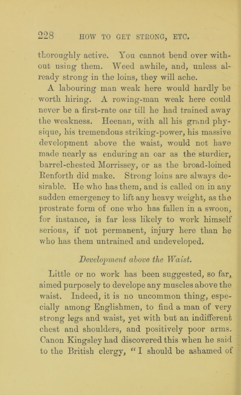 thoroughly active. You cannot bend over with- out usiug them. Weed awhile, and, unless al- ready strong in the loins, they will ache. A labouring man weak here would hardly be worth hiring. A rowing-man weak here could never be a first-rate oar till he had trained away the weakness. Heenan, with all his grand phy- sique, his tremendous striking-power, his massive development above the waist, would not have made nearly as enduring an oar as the sturdier, barrel-chested Morrissey, or as the broad-loined Renforth did make. Strong loins are always de- sirable. He who has them, and is called on in any sudden emergency to lift any heavy weight, as the prostrate form of one who has fallen in a swoon, for instance, is far less likely to work himself serious, if not permanent, injury here than he who has them untrained and undeveloped. Development above the Waist. Little or no work has been suggested, so far, aimed purposely to develope any muscles above the waist. Indeed, it is no uncommon thing, espe- cially among Englishmen, to find a man of very strong legs and waist, yet with but an indifferent chest and shoulders, and positively poor arms. Canon Kingsley had discovered this when he said to the British clergy, I should be ashamed of