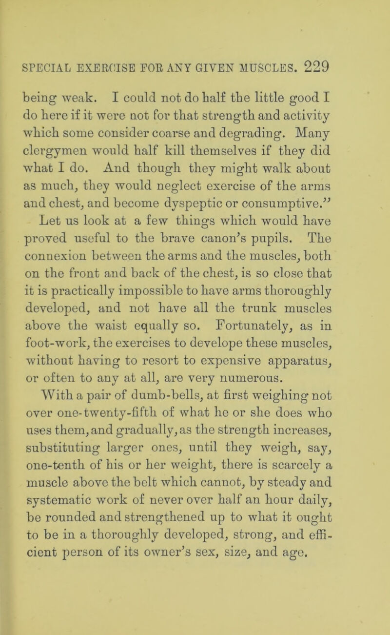 being weak. I could not do half the little good I do here if it were not for that strength and activity which some consider coarse and degrading. Many clergymen would half kill themselves if they did what I do. And though they might walk about as much, they would neglect exercise of the arms and chest, and become dyspeptic or consumptive.'’^ Let us look at a few things which would have proved useful to the brave canon^s pupils. The connexion between the arms and the muscles, both on the front and back of the chest, is so close that it is practically impossible to have arms thoroughly developed, and not have all the trunk muscles above the waist equally so. Fortunately, as in foot-work, the exercises to develope these muscles, without having to resort to expensive apparatus, or often to any at all, are very numerous. With a pair of dumb-bells, at first weighing not over one-twenty-fifth of what he or she does who uses them, and gradually, as the strength increases, substituting larger ones, until they weigh, say, one-tenth of his or her weight, there is scarcely a muscle above the belt which cannot, by steady and systematic work of never over half an hour daily, be rounded and strengthened up to what it ought to be in a thoroughly developed, strong, and effi- cient person of its owner’s sex, size, and ago.