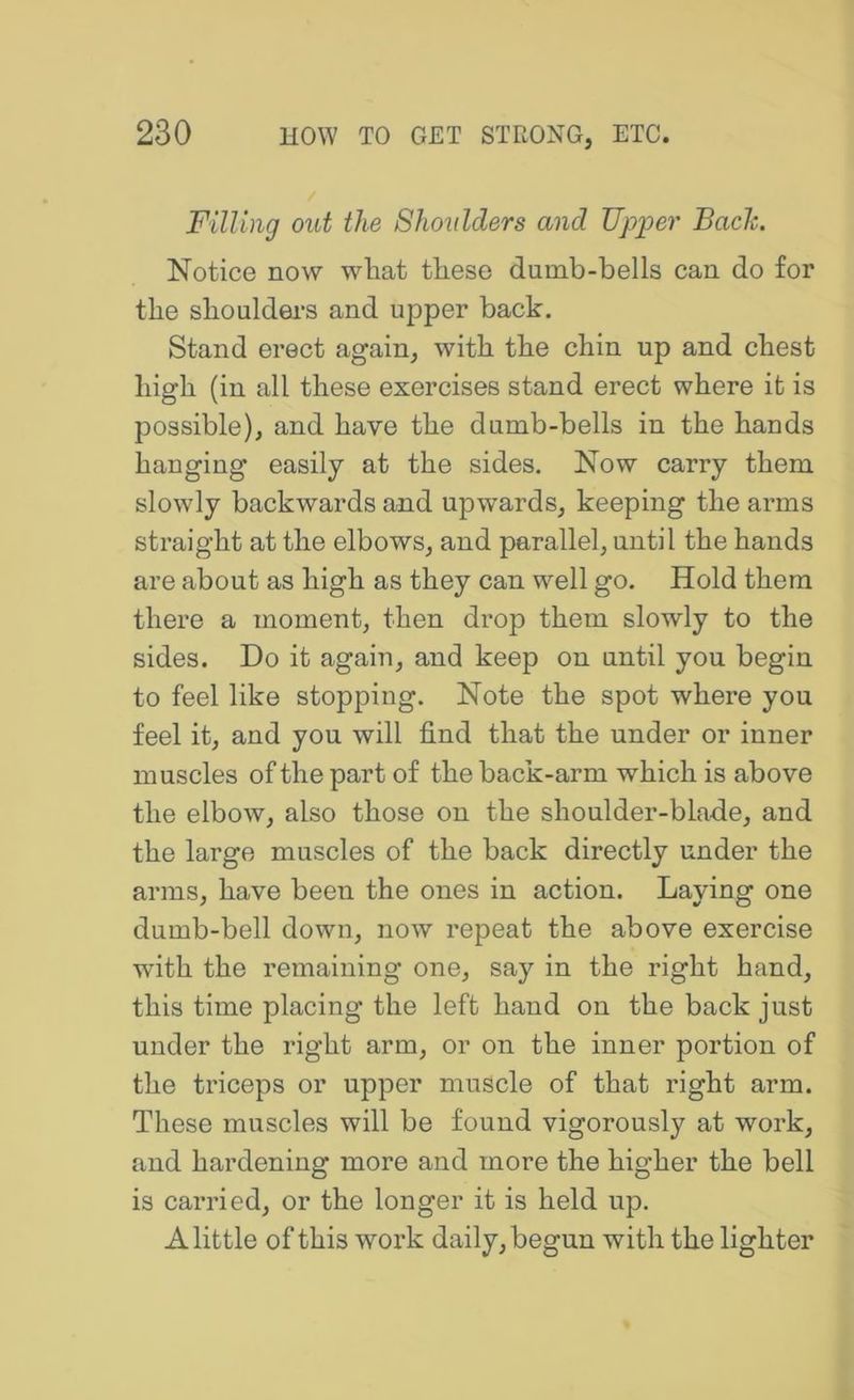 Filling out the Shoulders and Upper Bade. Notice now what these dumb-bells can do for the shouldei-s and upper back. Stand erect again, with the chin up and chest high (in all these exercises stand erect where it is possible), and have the dumb-bells in the hands hanging easily at the sides. Now carry them slowly backwards and upwards, keeping the arms straight at the elbows, and parallel, until the hands are about as high as they can well go. Hold them there a moment, then drop them slowly to the sides. Do it again, and keep on until you begin to feel like stopping. Note the spot where you feel it, and you will find that the under or inner muscles of the part of the back-arm which is above the elbow, also those on the shoulder-blade, and the large muscles of the back directly under the arms, have been the ones in action. Laying one dumb-bell down, now repeat the above exercise with the remaining one, say in the right hand, this time placing the left hand on the back just under the right arm, or on the inner portion of the triceps or upper muscle of that right arm. These muscles will be found vigorously at work, and hardening more and more the higher the bell is carried, or the longer it is held up. A little of this work daily, begun with the lighter