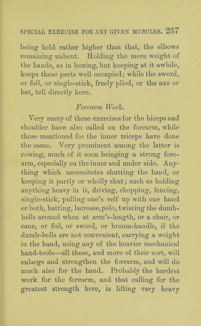 being held ratber higher than that, the elbows remaining unbent. Holding the mere weight of the hands, as in boxing, but keeping at it awhile, keeps these parts well occupied; while the sword, or foil, or single-stick, freely plied, or the axe or bat, tell directly here. Forearm TFbrZ;. Very many of these exercises for the biceps and shoulder have also called on the forearm, while those mentioned for the inner triceps haye done the same. Very prominent among the latter is rowing, much of it soon bringing a strong fore- arm, especially on the inner and under side. Any- thing which necessitates shutting the hand, or keeping it partly or wholly shut; such as holding anything heavy in it, driving, chopping, fencing, single-stick, pulling one^s self up with one hand or both, batting, lacrosse, polo, twisting the dumb- bells around when at arm^s-length, or a chair, or cane, or foil, or sword, or broom-handle, if the dumb-bells are not convenient, carrying a weight in the hand, using any of the heavier mechanical hand-tools—all these, and more of their sort, will enlarge and strengthen the forearm, and will do much also for the hand. Probably the hardest work for the forearm, and that calling for the greatest strength here, is lifting very heavy