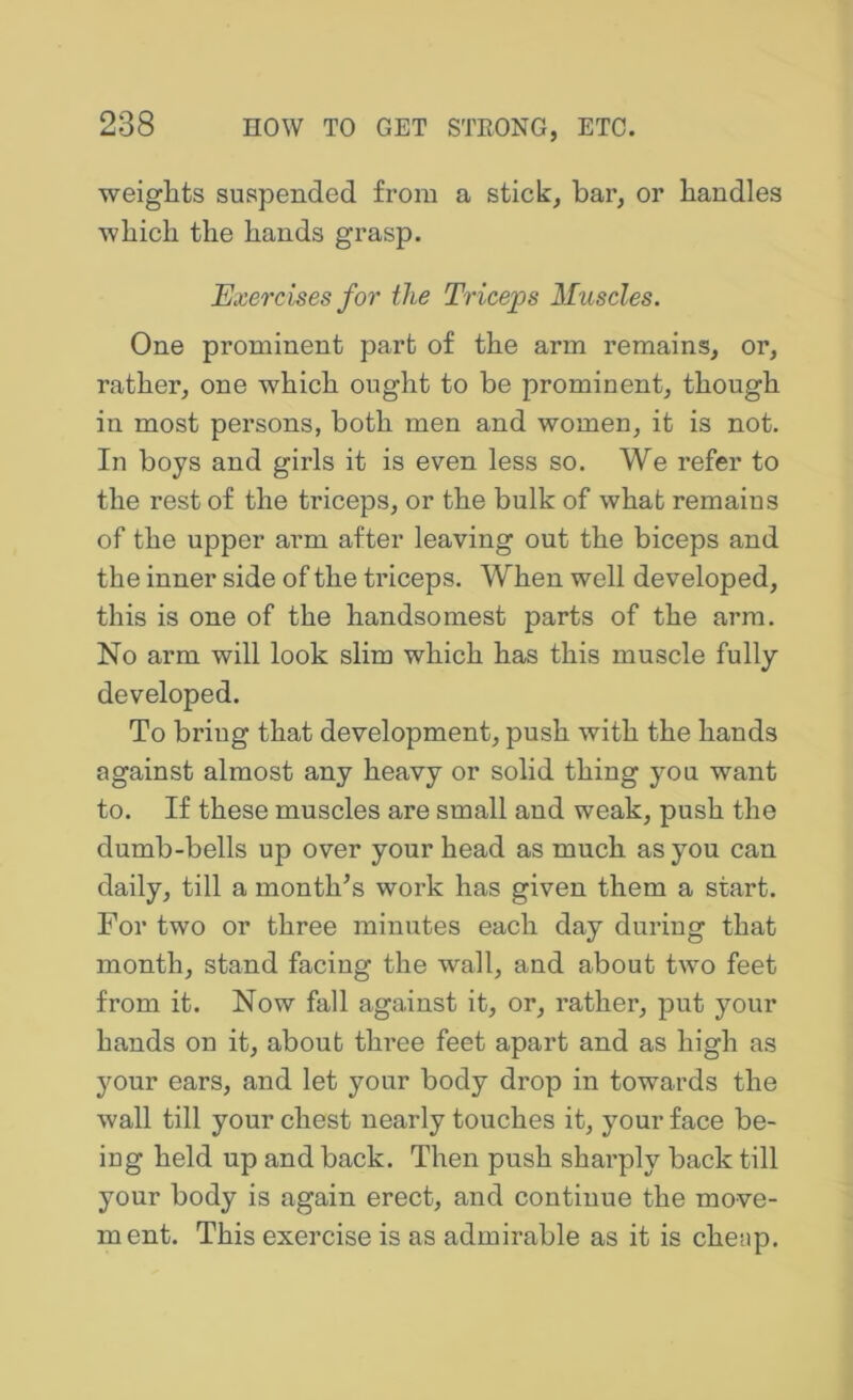 weiglits suspended from a stick, bar, or bandies ■which the hands grasp. Exercises for the Triceps Muscles. One prominent part of the arm remains, or, rather, one which ought to be prominent, though in most persons, both men and women, it is not. In boys and girls it is even less so. We refer to the rest of the ti’iceps, or the bulk of what remains of the upper arm after leaving out the biceps and the inner side of the triceps. When well developed, this is one of the handsomest parts of the arm. No arm will look slim which has this muscle fully developed. To bring that development, push with the hands against almost any heavy or solid thing you want to. If these muscles are small and weak, push the dumb-bells up over your head as much as you can daily, till a month^s work has given them a start. For two or three minutes each day during that month, stand facing the wall, and about two feet from it. Now fall against it, or, rather, put your hands on it, about three feet apart and as high as your ears, and let your body drop in towards the wall till your chest nearly touches it, your face be- ing held up and back. Then push sharply back till your body is again erect, and continue the move- ment. This exercise is as admirable as it is cheap.