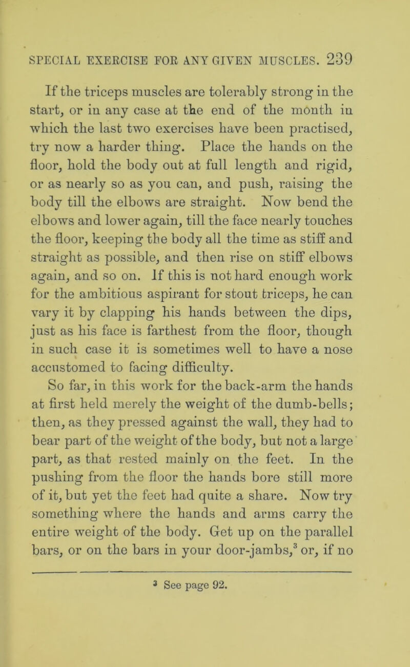 If the triceps muscles are tolerahly strong in the stai’t, or in any case at the end of the month in which the last two exercises have been practised, try now a harder thing. Place the hands on the floor, hold the body out at full length and rigid, or as nearly so as you can, and push, raising the body till the elbows are straight. Now bend the elbows and lower again, till the face nearly touches the floor, keeping the body all the time as stiff and straight as possible, and then rise on stiff elbows again, and so on. If this is not hard enough work for the ambitious aspirant for stout triceps, he can vary it by clapping his hands between the dips, just as his face is farthest from the floor, though in such case it is sometimes well to have a nose % accustomed to facing difficulty. So far, in this work for the back-arm the hands at first held merely the weight of the dumb-bells; then, as they pressed against the wall, they had to bear part of the weight of the body, but not a large part, as that rested mainly on the feet. In the pushing from the floor the hands bore still more of it, but yet the feet had quite a share. Now try something where the hands and arms carry the entire weight of the body. Get up on the parallel bars, or on the bars in your door-jambs,® or, if no