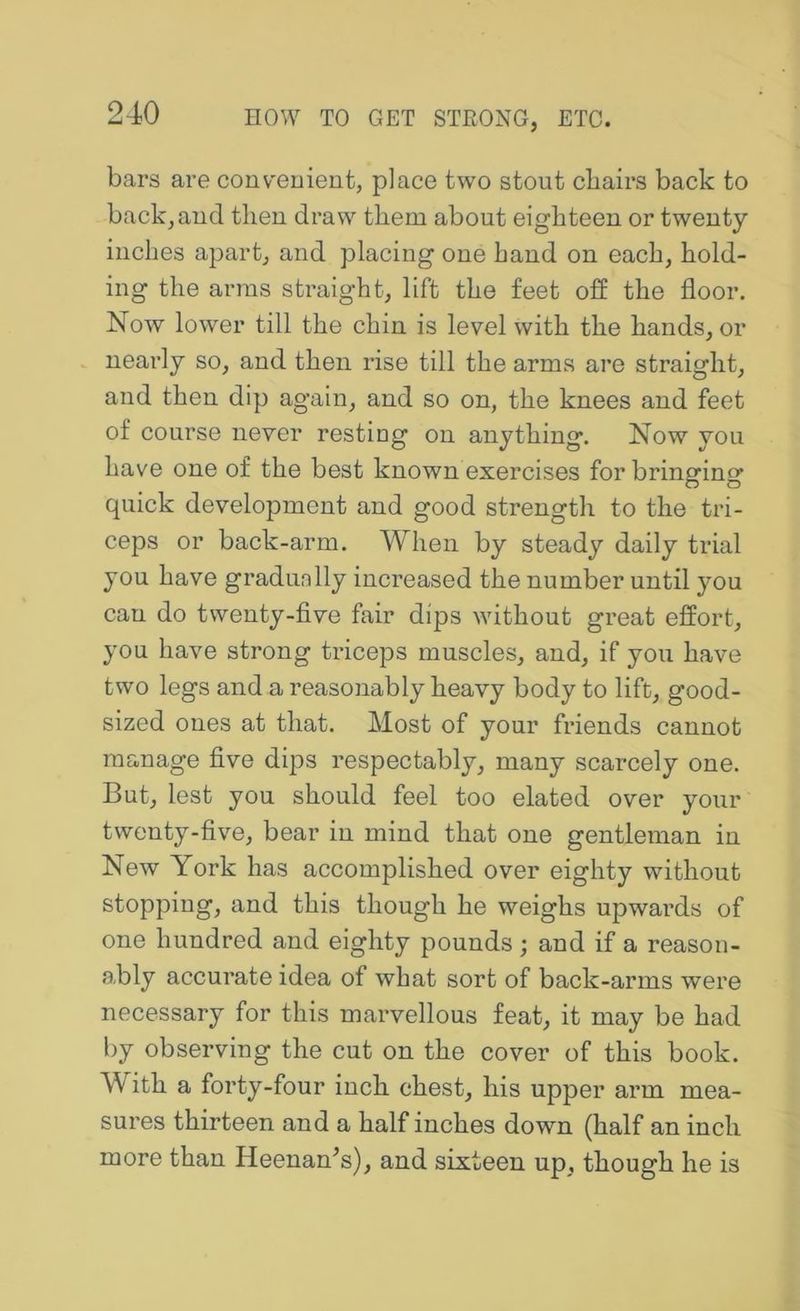 bars are conv'euieut, place two stout cbairs back to backhand tlieu draw them about eighteen or twenty inches apart, and placing one hand on each, hold- ing the arms straight, lift the feet off the floor. Now lower till the chin is level with the hands, or nearly so, and then rise till the arms are straight, and then dip again, and so on, the knees and feet of course never resting on anything. Now you have one of the best known exercises for bringing quick development and good strength to the tri- ceps or back-arm. When by steady daily trial you have gradunlly increased the number until you can do twenty-five fair dips without great effort, you have strong triceps muscles, and, if you have two legs and a reasonably heavy body to lift, good- sized ones at that. Most of your friends cannot manage five dips respectably, many scarcely one. But, lest you should feel too elated over your twenty-five, bear in mind that one gentleman in New York has accomplished over eighty without stopping, and this though he weighs upwards of one hundred and eighty pounds ; and if a reason- ably accurate idea of what sort of back-arms were necessary for this marvellous feat, it may be had by observing the cut on the cover of this book. With a forty-four inch chest, his upper arm mea- sures thirteen and a half inches down (half an inch more than Heenan^s), and sixteen up, though he is