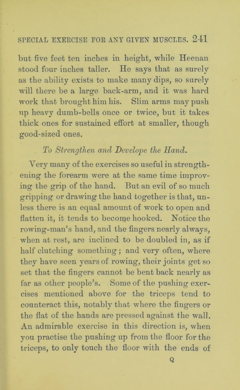 but five feet ten inches in height, while Heenan stood foui' inches taller. He says that as surely as the ability exists to make many dips, so surely will there be a large back-arm, and it was hard work that brought him his. Slim arms may push up heavy dumb-bells once or twice, but it takes thick ones for sustained effort at smaller, though good-sized ones. To Strengthen and Develops the Hand. Very many of the exercises so useful in strength- ening the forearm were at the same time improv- ing the grip of the hand. But an evil of so much gripping or drawing the hand together is that, un- less thej’e is an equal amount of work to open and flatten it, it tends to become hooked. Notice the rowing-man’s hand, and the fingers nearly always, when at rest, are inclined to be doubled in, as if half clutching something; and very often, where they have seen years of rowing, their joints get so set that the fingers cannot be bent back nearly as far as other people’s. Some of the pushing exer- cises mentioned above for the triceps tend to counteract this, notably that where the fingers or the flat of the hands are pressed against the wall. An admirable exercise in this direction is, when you practise the pushing up from the floor for the triceps, to only touch the floor with the ends of Q