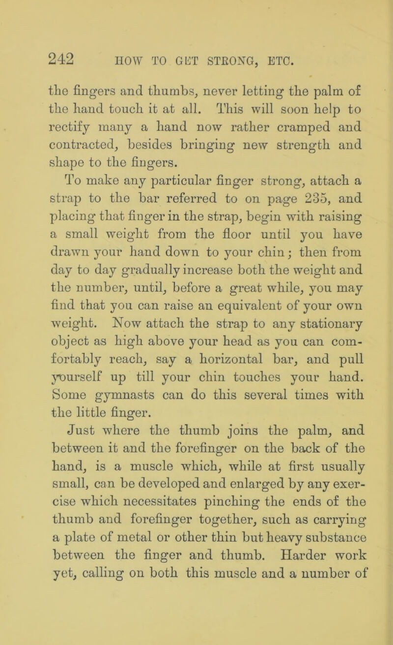 the fingers and thumbs, never letting the palm of the hand touch it at all. This will soon help to rectify many a hand now rather cramped and contracted, besides bringing new strength and shape to the fingers. To make any particular finger strong, attach a strap to the bar referred to on page 235, and placing that finger in the strap, begin with raising a small weight from the floor until you have drawn your hand down to your chin; then from day to day gradually increase both the weight and the number, until, before a great while, you may find that you can raise an equivalent of your own weight. Now attach the strap to any stationary object as high above your head as you can com- fortably reach, say a horizontal bar, and pull }Durself up till your chin touches your hand. Some gymnasts can do this several times with the little finger. Just where the thumb joins the palm, and between it and the forefinger on the back of the hand, is a muscle which, while at first usually small, can be developed and enlarged by any exer- cise which necessitates pinching the ends of the thumb and forefinger together, such as carrying a plate of metal or other thin but heavy substance between the finger and thumb. Harder work yet, calling on both this muscle and a number of