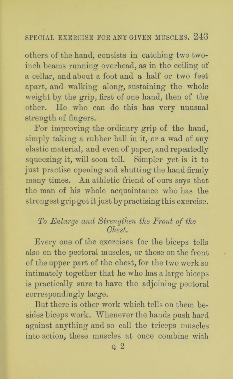 others of the hand, consists in catching two two- inch beams running overhead, as in the ceiling of a cellar, and about a foot and a half or two feet apart, and walking along, sustaining the whole weight by the grip, first of one hand, then of the other. He who can do this has very unusual strength of fingers. For improving the ordinary grip of the hand, simply taking a rubber ball in it, or a wad of any elastic material, and even of paper, and repeatedly squeezing it, will soon tell. Simpler yet is it to just practise opening and shutting the hand firmly many times. An athletic friend of ours says that the man of his whole acquaintance who has the strongest grip got it just by practising this exercise. To Enlarge and Strengthen the Front of the Chest. Every one of the exercises for the biceps tells also on the pectoral muscles, or those on the front of the upper part of the chest, for the two work so intimately together that he who has a large biceps is practically sure to have the adjoining pectoral correspondingly large. But there is other work which tells on them be- sides biceps work. Whenever the hands push hard against anything and so call the triceps muscles into action, these muscles at once combine with Q 2