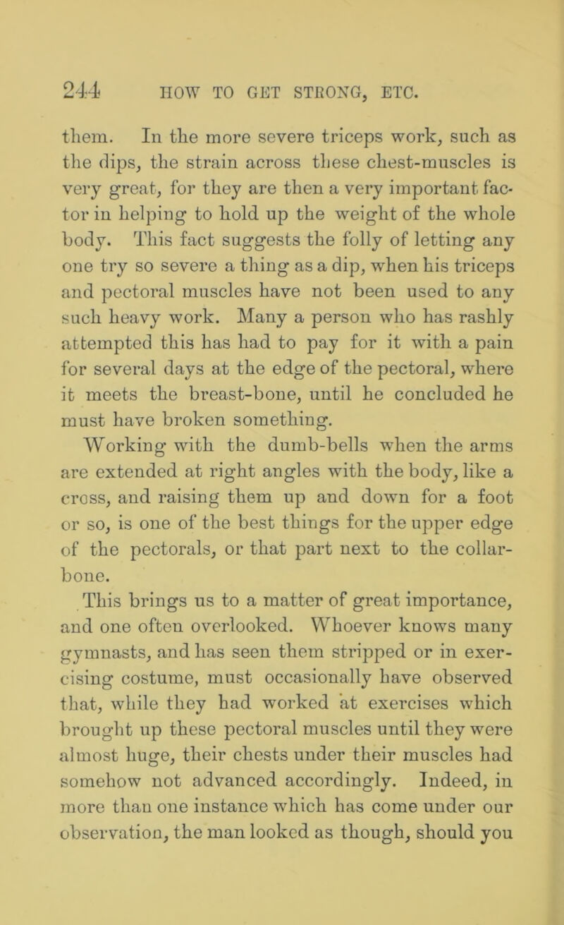 them. In the more severe triceps work, such as the (lips, the strain across these chest-muscles is very great, for they are then a very important fac- tor in helping to hold up the weight of the whole body. This fact suggests the folly of letting any one try so severe a thing as a dip, when his triceps and pectoral muscles have not been used to any such heavy work. Many a person who has rashly attempted this has had to pay for it with a pain for several days at the edge of the pectoral, where it meets the breast-bone, until he concluded he must have broken something. Working with the dumb-bells when the arms are extended at right angles with the body, like a cross, and raising them up and down for a foot or so, is one of the best things for the upper edge of the pectorals, or that part next to the collar- bone. This brings us to a matter of great importance, and one often overlooked. Whoever knows many gymnasts, and has seen them stripped or in exer- cising costume, must occasionally have observed that, while they had worked at exercises which brought up these pectoral muscles until they were almost huge, their chests under their muscles had somehow not advanced accordingly. Indeed, in more than one instance which has come under our observation, the man looked as though, should you