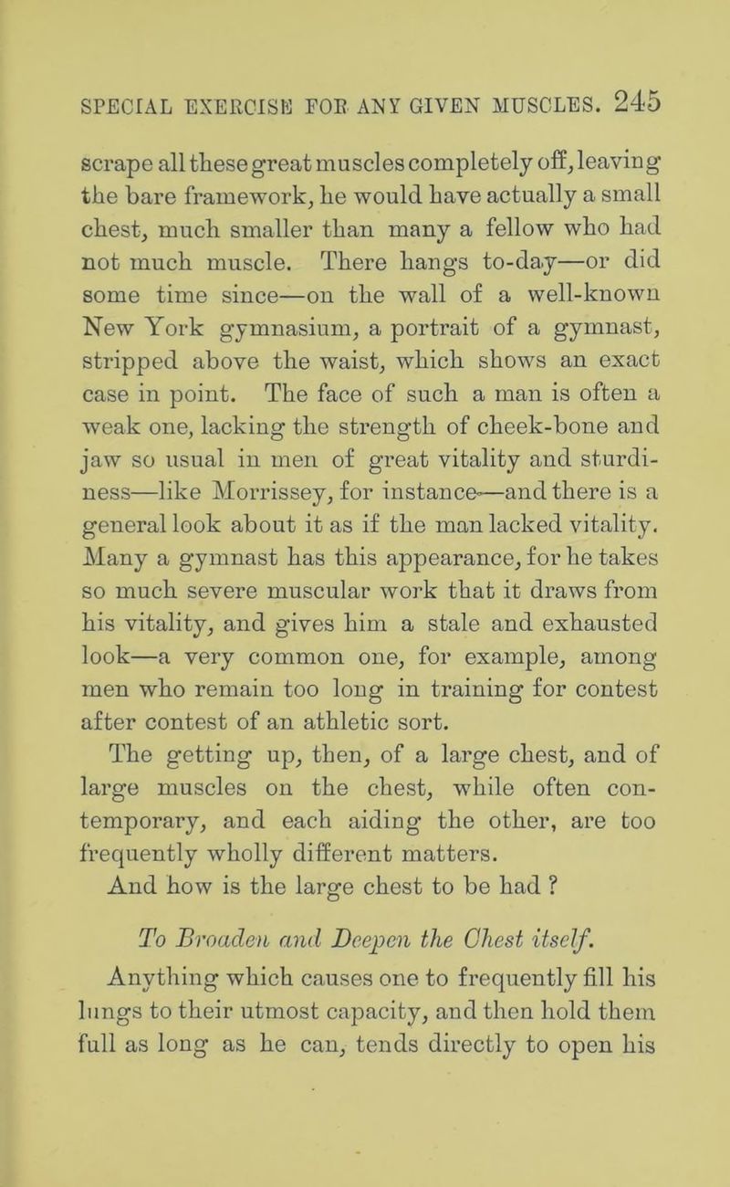 scrape all these great muscles completely off^ leaving the bare framework^ he would have actually a small chest, much smaller than many a fellow who had not much muscle. There hangs to-da.y—or did some time since—on the wall of a well-known New York gymnasium, a portrait of a gymnast, stripped above the waist, which shows an exact case in point. The face of such a man is often a weak one, lacking the strength of cheek-bone and jaw so usual in men of great vitality and sturdi- ness—like Morrissey, for instance-—and there is a general look about it as if the man lacked vitality. Many a gymnast has this appearance, for he takes so much severe muscular work that it draws from his vitality, and gives him a stale and exhausted look—a very common one, for example, among men who remain too long in training for contest after contest of an athletic sort. The getting up, then, of a large chest, and of large muscles on the chest, while often con- temporary, and each aiding the other, are too frequently wholly different matters. And how is the large chest to be had ? To Broaden and Deepen the Chest itself. Anything which causes one to frequently fill his lungs to their utmost capacity, and then hold them full as long as he can, tends directly to open his