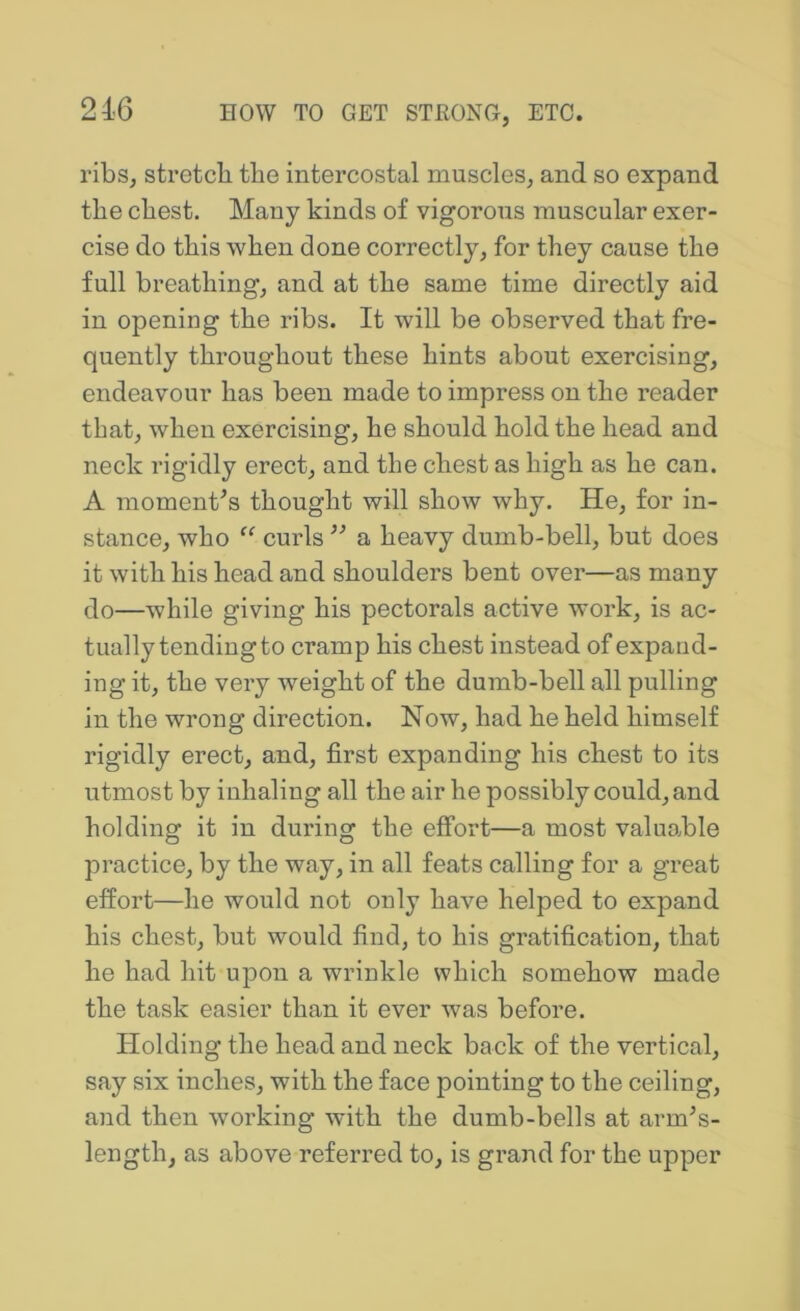 ribs, stretch the intercostal muscles, and so expand the chest. Many kinds of vigorous muscular exer- cise do this when done correctly, for they cause the full breathing, and at the same time directly aid in opening the ribs. It will be observed that fre- quently throughout these hints about exercising, endeavour has been made to impress on the reader that, when exercising, he should hold the head and neck rigidly erect, and the chest as high as he can. A mementos thought will show why. He, for in- stance, who curls ’’ a heavy dumb-bell, but does it with his head and shoulders bent over—as many do—while giving his pectorals active work, is ac- tually tending to cramp his chest instead of expand- ing it, the very weight of the dumb-bell all pulling in the wrong direction. Now, had he held himself rigidly erect, and, first expanding his chest to its utmost by inhaling all the air he possibly could, and holding it in during the effort—a most valuable practice, by the way, in all feats calling for a great effort—he would not only have helped to expand his chest, but would find, to his gratification, that he had hit upon a wrinkle which somehow made the task easier than it ever was before. Holding the head and neck back of the vertical, say six inches, with the face pointing to the ceiling, and then working with the dumb-bells at arm^s- length, as above referred to, is grand for the upper