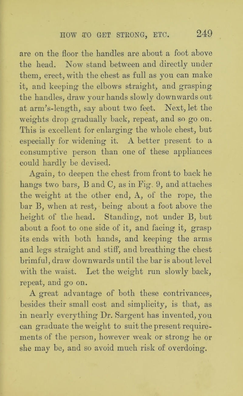 are on the floor the handles are about a foot above the head. Now stand between and directly under therUj erect^ with the chest as full as you can make it^ and keeping the elbows straight, and grasping the handles, draw your hands slowly downwards out at arm^s-leugth, say about two feet. Next, let the weights drop gradually back, repeat, and so go on. This is excellent for enlarging the whole chest, but especially for widening it. A better present to a consumptive person than one of these appliances could hardly be devised. Again, to deepen the chest from front to back he hangs two bars, B and C, as in Fig. 9, and attaches the weight at the other end. A, of the rope, the bar B, when at rest, being about a foot above the height of the head. Standing, not under B, but about a foot to one side of it, and facing it, grasp its ends with both hands, and keeping the arms and legs straight and stiff, and breathing the chest brimful, draw downwards until the bar is about level with the waist. Let the weight run slowly back, repeat, and go on. A great advantage of both these contrivances, besides their small cost and simplicity, is that, as in nearly everything Dr. Sargent has invented, you can graduate the weight to suit the present require- ments of the person, however weak or strong he or she may be, and so avoid much risk of overdoing.