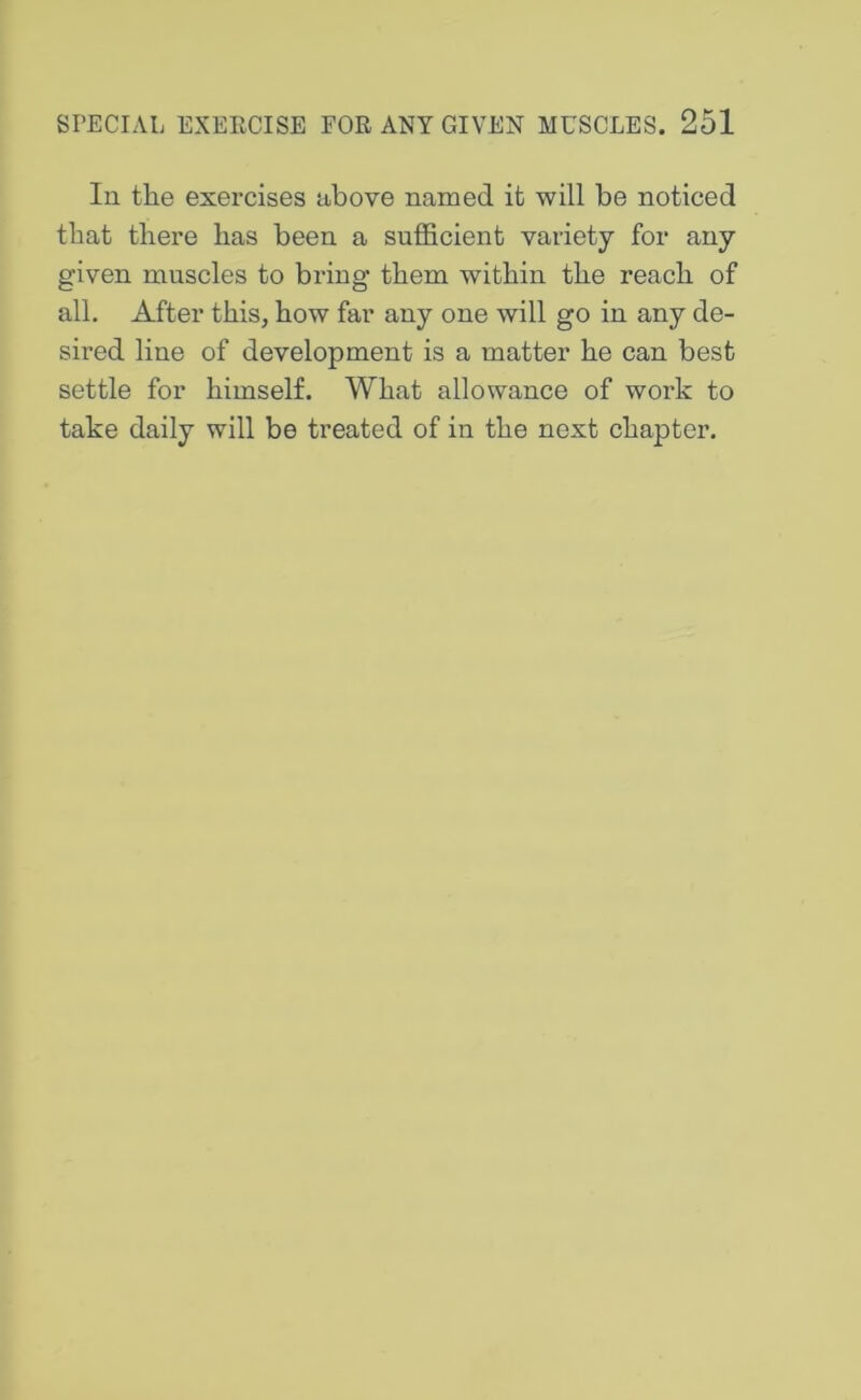 In the exercises above named it will be noticed that there has been a sufficient variety for any given muscles to bring them within the reach of all. After this, how far any one will go in any de- sired line of development is a matter he can best settle for himself. What allowance of work to take daily will be treated of in the next chapter.