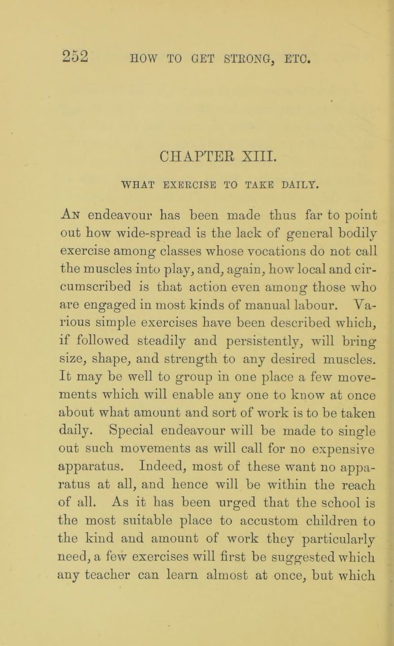 CHAPTER XIII. WHAT EXEKCISE TO TAKE DAILY. An endeavour has been made thus far to point out how wide-spread is the lack of general bodily exercise among classes whose vocations do not call the muscles into play, and, again, how local and cir- cumscribed is that action even among those who are engaged in most kinds of manual labour. Va- rious simple exercises have been described which, if followed steadily and persistently, will bring size, shape, and strength to any desired muscles. It may be well to group in one place a few move- ments which will enable any one to kuow at once about what amount and sort of work is to be taken daily. Special endeavour will be made to single out such movements as will call for no expensive apparatus. Indeed, most of these want no appa- ratus at all, and hence will be within the reach of all. As it has been urged that the school is the most suitable place to accustom children to the kind and amount of work they particularly need, a few exercises will first be suggested which any teacher can learn almost at once, but which