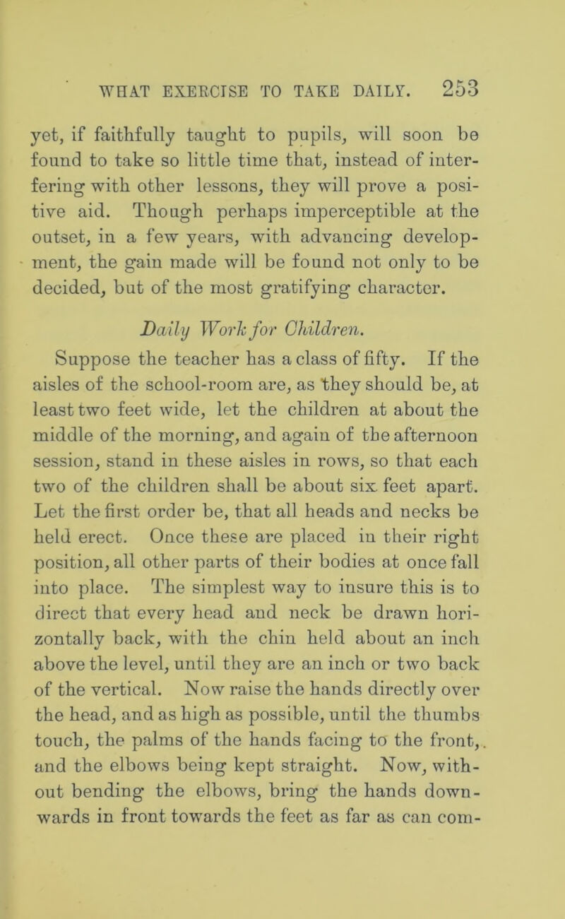 yet, if faithfully taught to pupils, will soon be found to take so little time that, instead of inter- fering with other lessons, they will prove a posi- tive aid. Though perhaps imperceptible at the outset, in a few years, with advancing develop- ment, the gain made will be found not only to be decided, but of the most gratifying character. Daily Work for Ghildren. Suppose the teacher has a class of fifty. If the aisles of the school-room are, as they should be, at least two feet wide, let the children at about the middle of the morning, and again of the afternoon session, stand in these aisles in rows, so that each two of the children shall be about six feet apart. Let the first order be, that all heads and necks be held erect. Once these are placed in their right position, all other parts of their bodies at once fall into place. The simplest way to insure this is to direct that every head and neck be drawn hori- zontally back, with the chin held about an inch above the level, until they are an inch or two back of the vertical. Now raise the hands directly over the head, and as high as possible, until the thumbs touch, the palms of the hands facing to the front,, and the elbows being kept straight. Now, with- out bending the elbows, bring the hands down- wards in front towards the feet as far as can com-