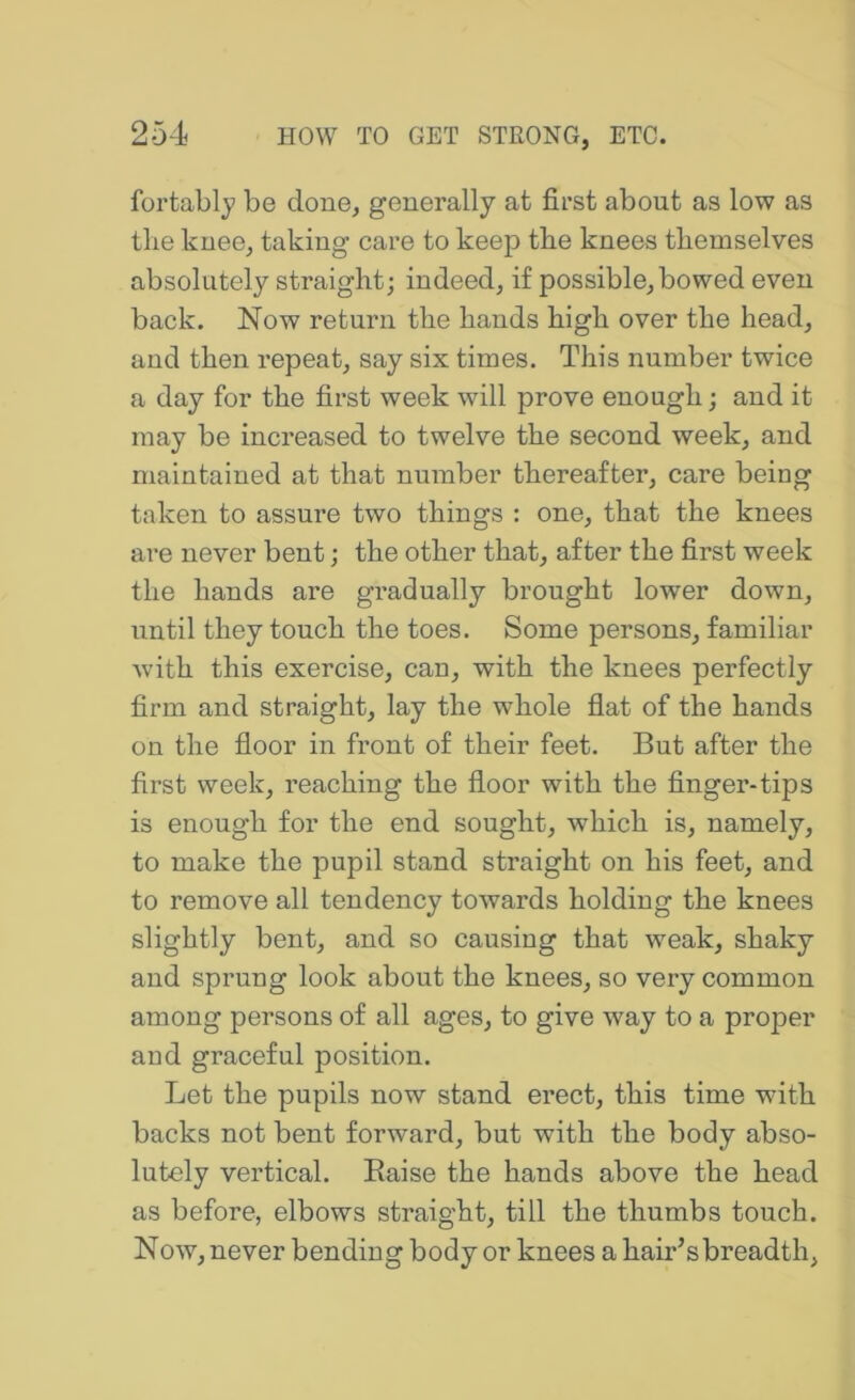 fortably be done, generally at first about as low as the knee, taking care to keep the knees themselves absolutely straight; indeed, if possible, bowed even back. Now return the hands high over the head, and then repeat, say six times. This number twice a day for the first week will prove enough; and it may be increased to twelve the second week, and maintained at that number thereafter, care being taken to assure two things : one, that the knees are never bent; the other that, after the first week the hands are gradually brought lower down, until they touch the toes. Some persons, familiar with this exercise, can, with the knees perfectly firm and straight, lay the whole flat of the hands on the floor in front of their feet. But after the first week, reaching the floor with the finger-tips is enough for the end sought, which is, namely, to make the pupil stand straight on his feet, and to remove all tendency towards holding the knees slightly bent, and so causing that weak, shaky and sprung look about the knees, so very common among persons of all ages, to give way to a proper aud graceful position. Let the pupils now stand erect, this time with backs not bent forward, but with the body abso- lutely vertical. Eaise the hands above the head as before, elbows straight, till the thumbs touch. Now, never bending body or knees a hair’s breadth,