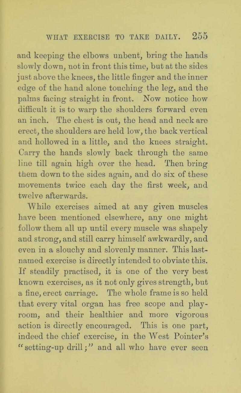 and keeping tlie elbows unbent, bring the bands slowly down, not in front tbis time, but at tbe sides just above tbe knees, tbe little finger and tbe inner edge of tbe band alone toucbing tbe leg, and tbe palms facing straight in front. Now notice bow difficult it is to warp tbe shoulders forward even an inch. Tbe chest is out, tbe head and neck are erect, the shoulders are held low, tbe back vertical and hollowed in a little, and tbe knees straight. Carry tbe bands slowly back through tbe same line till again high over tbe head. Then bring them down to the sides again, and do six of these movements twice each day tbe first week, and twelve afterwards. While exercises aimed at any given muscles have been mentioned elsewhere, any one might follow them all up until every muscle was shapely and strong, and still carry himself awkwardly, and even in a sloucby and slovenly manner. Tbis last- named exercise is directly intended to obviate tbis. If steadily practised, it is one of tbe very best known exercises, as it not only gives strength, but a fine, erect carriage. Tbe whole frame is so held that every vital organ has free scope and play- room, and their healthier and more vigorous action is directly encouraged. Tbis is one part, indeed tbe chief exercise, in tbe West Pointer’s setting-up drill;” and all who have ever seen